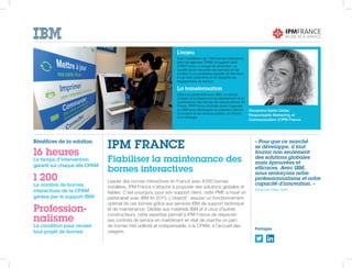L’enjeu
Avec l’installation de 1 200 bornes interactives
dans les agences CPAM, le support client
d’IPM France a changé de dimension. La
société devait sécuriser ses services en les
confiant à un prestataire capable de faire face
à une forte volumétrie et de respecter les
engagements de service.
La transformation
Grâce au partenariat avec IBM, un service
complet et professionnel de déploiement et de
maintenance des bornes est assuré partout en
France. IPM France souhaite aussi s’appuyer
sur IBM pour développer sa présence dans le
commerce et les services publics, en France
et à l’étranger.
Bénéfices de la solution
16 heures
Le temps d’intervention
garanti sur chaque site CPAM
1 200
Le nombre de bornes
interactives de la CPAM
gérées par le support IBM
Profession-
nalisme
La condition pour réussir
tout projet de bornes
« Pour que ce marché
se développe, il faut
fournir non seulement
des solutions globales
mais éprouvées et
efficaces. Avec IBM,
nous renforçons notre
professionnalisme et notre
capacité d’innovation. »
Alexandra Nallet-Didier
IPM FRANCE
Fiabiliser la maintenance des
bornes interactives
Leader des bornes interactives en France avec 8 000 bornes
installées, IPM France s’attache à proposer des solutions globales et
fiables. C’est pourquoi, pour son support client, cette PME a noué un
partenariat avec IBM fin 2015. L’objectif : assurer un fonctionnement
optimal de ces bornes grâce aux services IBM de support technique
et de maintenance. Dédiée aux matériels IBM et à ceux d’autres
constructeurs, cette expertise permet à IPM France de respecter
ses contrats de service en maintenant en état de marche un parc
de bornes très sollicité et indispensable, à la CPAM, à l’accueil des
usagers.
Alexandra Nallet-Didier,
Responsable Marketing et
Communication d’IPM France
Partagez
 
