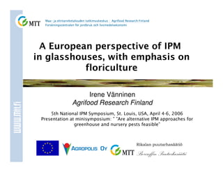 A European perspective of IPM
in glasshouses, with emphasis on
           floriculture

                    Irene Vänninen
              Agrifood Research Finland
     5th National IPM Symposium, St. Louis, USA, April 4-6, 2006
 Presentation at minisymposium: ” ”Are alternative IPM approaches for
                greenhouse and nursery pests feasible”



                                           Rikalan puutarhasäätiö

                                           Borisoffin Puutarhasäätiö
 