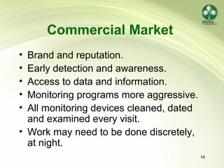 14
Commercial Market
• Brand and reputation.
• Early detection and awareness.
• Access to data and information.
• Monitoring programs more aggressive.
• All monitoring devices cleaned, dated
and examined every visit.
• Work may need to be done discretely,
at night.
 
