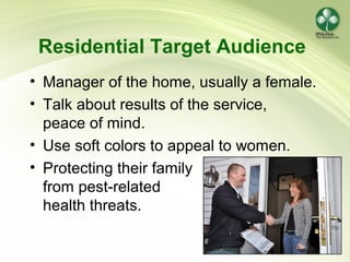 16
Residential Target Audience
• Manager of the home, usually a female.
• Talk about results of the service,
peace of mind.
• Use soft colors to appeal to women.
• Protecting their family
from pest-related
health threats.
 