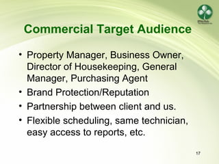 17
Commercial Target Audience
• Property Manager, Business Owner,
Director of Housekeeping, General
Manager, Purchasing Agent
• Brand Protection/Reputation
• Partnership between client and us.
• Flexible scheduling, same technician,
easy access to reports, etc.
 