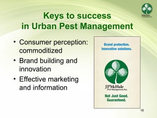18
Keys to success
in Urban Pest Management
• Consumer perception:
commoditized
• Brand building and
innovation
• Effective marketing
and information
 