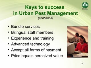 19
Keys to success
in Urban Pest Management
(continued)
• Bundle services
• Bilingual staff members
• Experience and training
• Advanced technology
• Accept all forms of payment
• Price equals perceived value
 
