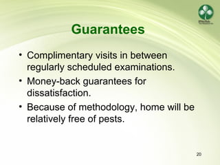 20
Guarantees
• Complimentary visits in between
regularly scheduled examinations.
• Money-back guarantees for
dissatisfaction.
• Because of methodology, home will be
relatively free of pests.
 