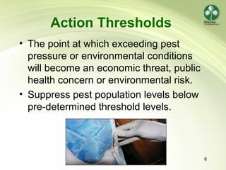 6
Action Thresholds
• The point at which exceeding pest
pressure or environmental conditions
will become an economic threat, public
health concern or environmental risk.
• Suppress pest population levels below
pre-determined threshold levels.
 