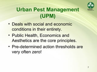 7
Urban Pest Management
(UPM)
• Deals with social and economic
conditions in their entirety.
• Public Health, Economics and
Aesthetics are the core principles.
• Pre-determined action thresholds are
very often zero!
 