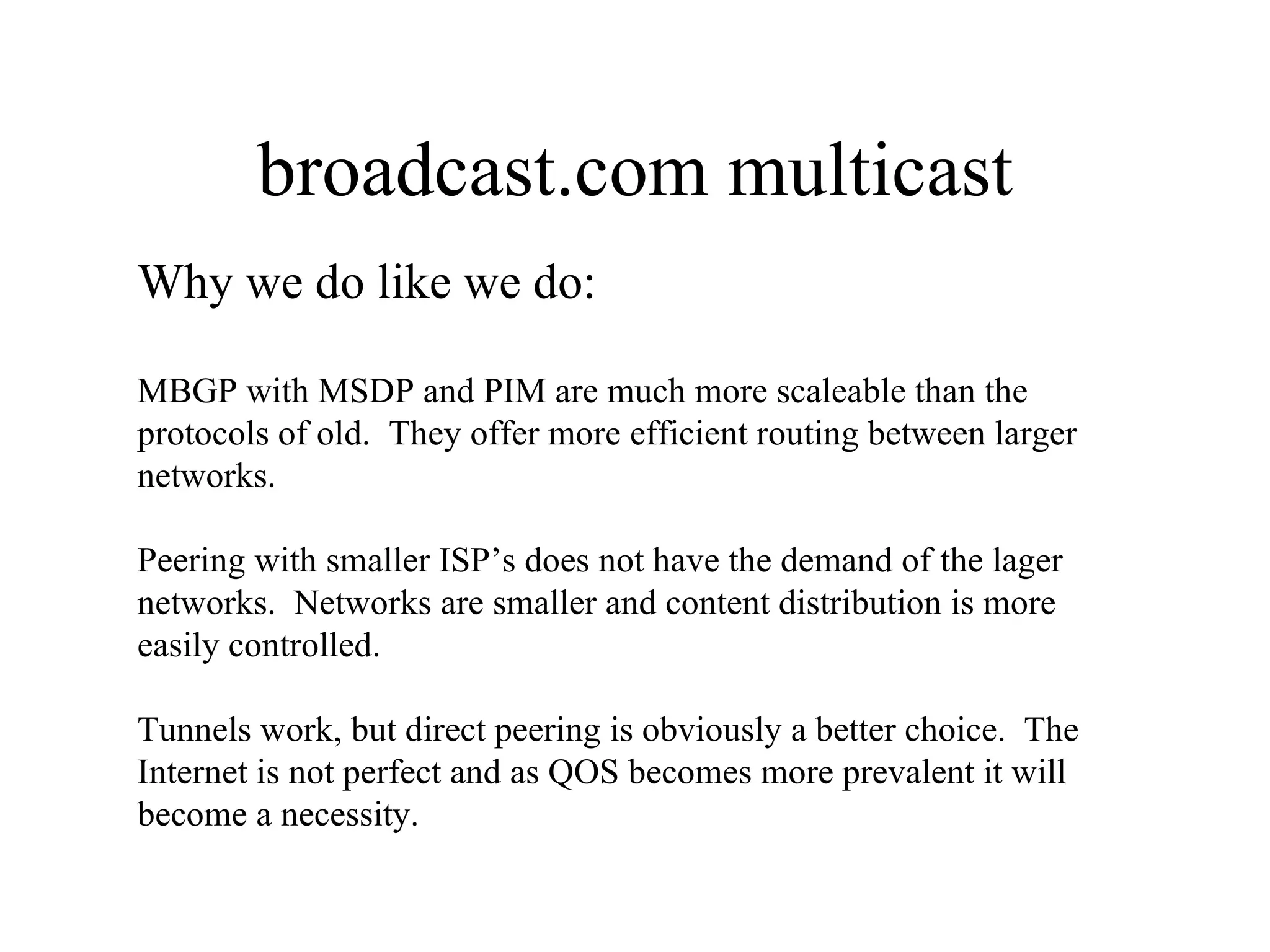 broadcast.com multicast Why we do like we do: MBGP with MSDP and PIM are much more scaleable than the protocols of old.  They offer more efficient routing between larger networks. Peering with smaller ISP’s does not have the demand of the lager networks.  Networks are smaller and content distribution is more easily controlled. Tunnels work, but direct peering is obviously a better choice.  The Internet is not perfect and as QOS becomes more prevalent it will become a necessity. 