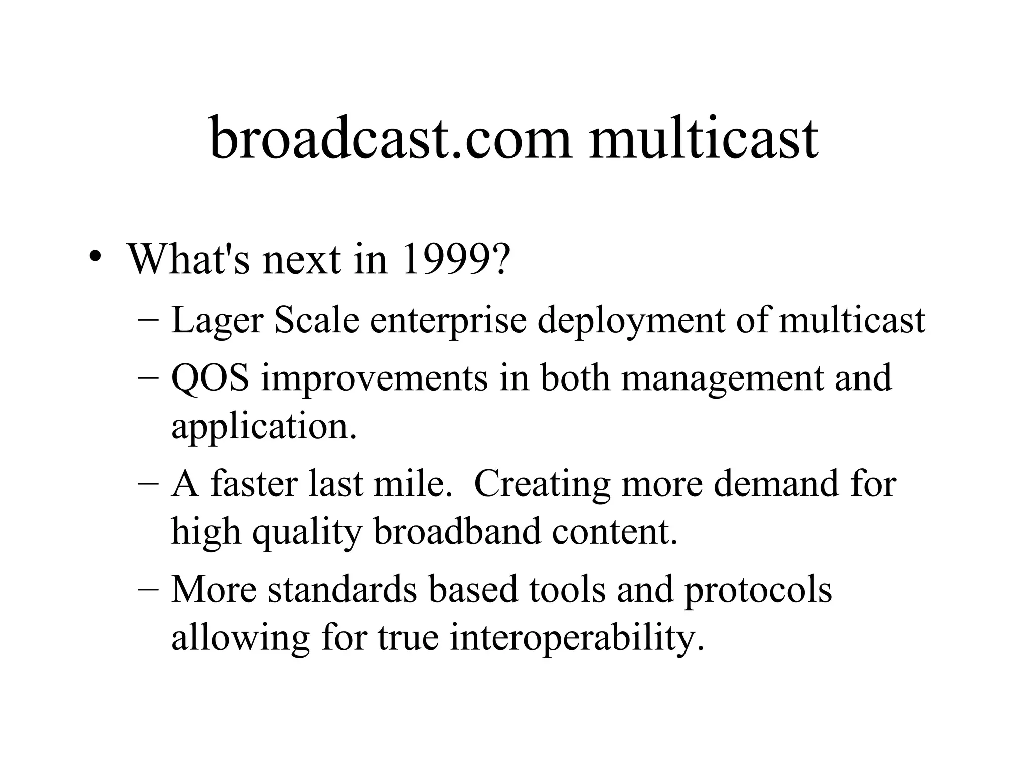 broadcast.com multicast What's next in 1999? Lager Scale enterprise deployment of multicast QOS improvements in both management and application. A faster last mile.  Creating more demand for high quality broadband content. More standards based tools and protocols allowing for true interoperability.  