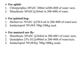  For aphid-
1. Chlorpyriphos 20%EC 200ml in200-400l of water /acre.
2. Dimethoate 30%EC@264ml in 200-400l of water.
 For painted bug-
1. Dichlorvos 76%EC @250.8 ml in 200-400l of water/acre.
2. Imidacloprid 70%WS 700g/100kg seed.
 For mustard saw fly-
1. Dimethoate 30%EC @264ml in 200-400 l of water /acre.
2. Quinalphos 25% EC@480ml in 200-400l of water/acre.
3. Imidacloprid 70%WS@ 700g/100Kg seeds.
 