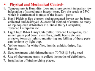  Physical and Mechanical Control-
1. Temperature & Humidity: Low moisture content in grains- low
infestation of stored grain insect- pests, Dry the seeds at 350C
which is detrimental to most of the insect – pests.
2. Hand Picking: Egg clusters and aggregated larvae can be hand-
collected and destroyed .Successful method of control to many
of lepidopteran defoliators viz. Bihar Hairy Caterpillar,
Tobacco Caterpillar etc.
3. Light trap: Bihar Hairy Caterpillar, Tobacco Caterpillar, leaf
miner, gram pod borer, stem flies, girdle beetle etc. are
attracted towards light so monitoring and killing of these pests
can be done by light trap.
4. Yellow traps: for white flies, jassids, aphids, thrips, flea
beetles.
5. Seed treatment with thiamethoxam 70 WS @ 3g/kg seed
6. Use of pheromone traps to collect the moths of defoliators.
7. Installation of bird perching places.
 