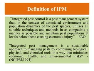 Definition of IPM
“Integrated pest control is a pest management system
that, in the context of associated environment and
population dynamics of the pest species, utilizes all
suitable techniques and methods in as compatible a
manner as possible and maintain pest populations at
levels below those causing economic injury”. - FAO
"Integrated pest management is a sustainable
approach to managing pests by combining biological,
physical, and chemical tools in a way that minimizes
economic, health, and environmental risks". -
(NCIPM,1994)
 