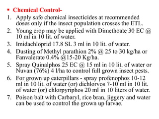  Chemical Control-
1. Apply safe chemical insecticides at recommended
doses only if the insect population crosses the ETL.
2. Young crop may be applied with Dimethoate 30 EC @
10 ml in 10 lit. of water.
3. Imidachloprid 17.8 SL 3 ml in 10 lit. of water.
4. Dusting of Methyl parathion 2% @ 25 to 30 kg/ha or
Fanvalerate 0.4% @15-20 Kg/ha.
5. Spray Quinalphos 25 EC @ 15 ml in 10 lit. of water or
Nuvan (76%) 4 l/ha to control full grown insect pests.
6. For grown up caterpillars - spray profenophos 10-12
ml in 10 lit. of water (or) dichlorvos 7-10 ml in 10 lit.
of water (or) chlorpyriphos 20 ml in 10 liters of water.
7. Poison bait with Carbaryl, rice bran, jiggery and water
can be used to control the grown up larvae.
 