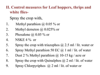 II. Control measures for Leaf hoppers, thrips and
white flies-
Spray the crop with,
1. Methyl parathion @ 0.05 % or
2. Methyl demeton @ 0.025% or
3. Phosalone @ 0.05 % or
4. NSKE 4 % or
5. Spray the crop with triazophos @ 2.5 ml / lit. water or
6. Spray Methyl parathion 50 EC @ 1 ml / lit. of water
7. Dust 2 % Methyl parathion @ 10-15 kg / acre or
8. Spray the crop with Quinalphos @ 2 ml / lit. of water
9. Spray Chlorpyriphos @ 2 ml / lit. of water or
 