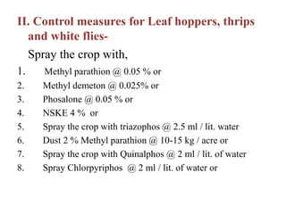 II. Control measures for Leaf hoppers, thrips
and white flies-
Spray the crop with,
1. Methyl parathion @ 0.05 % or
2. Methyl demeton @ 0.025% or
3. Phosalone @ 0.05 % or
4. NSKE 4 % or
5. Spray the crop with triazophos @ 2.5 ml / lit. water
6. Dust 2 % Methyl parathion @ 10-15 kg / acre or
7. Spray the crop with Quinalphos @ 2 ml / lit. of water
8. Spray Chlorpyriphos @ 2 ml / lit. of water or
 