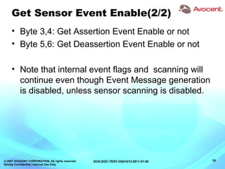 © 2007 AVOCENT CORPORATION. All rights reserved.
Strictly Confidential / Internal Use Only
18DCN:DOC-TENT-OSA1012.0011-01.00
Get Sensor Event Enable(2/2)
• Byte 3,4: Get Assertion Event Enable or not
• Byte 5,6: Get Deassertion Event Enable or not
• Note that internal event flags and scanning will
continue even though Event Message generation
is disabled, unless sensor scanning is disabled.
 