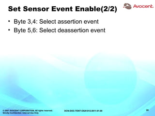 © 2007 AVOCENT CORPORATION. All rights reserved.
Strictly Confidential / Internal Use Only
20DCN:DOC-TENT-OSA1012.0011-01.00
Set Sensor Event Enable(2/2)
• Byte 3,4: Select assertion event
• Byte 5,6: Select deassertion event
 