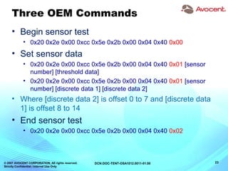 © 2007 AVOCENT CORPORATION. All rights reserved.
Strictly Confidential / Internal Use Only
23DCN:DOC-TENT-OSA1012.0011-01.00
Three OEM Commands
• Begin sensor test
• 0x20 0x2e 0x00 0xcc 0x5e 0x2b 0x00 0x04 0x40 0x00
• Set sensor data
• 0x20 0x2e 0x00 0xcc 0x5e 0x2b 0x00 0x04 0x40 0x01 [sensor
number] [threshold data]
• 0x20 0x2e 0x00 0xcc 0x5e 0x2b 0x00 0x04 0x40 0x01 [sensor
number] [discrete data 1] [discrete data 2]
• Where [discrete data 2] is offset 0 to 7 and [discrete data
1] is offset 8 to 14
• End sensor test
• 0x20 0x2e 0x00 0xcc 0x5e 0x2b 0x00 0x04 0x40 0x02
 