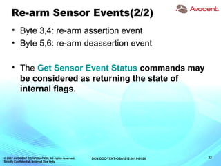 © 2007 AVOCENT CORPORATION. All rights reserved.
Strictly Confidential / Internal Use Only
32DCN:DOC-TENT-OSA1012.0011-01.00
Re-arm Sensor Events(2/2)
• Byte 3,4: re-arm assertion event
• Byte 5,6: re-arm deassertion event
• The Get Sensor Event Status commands may
be considered as returning the state of
internal flags.
 