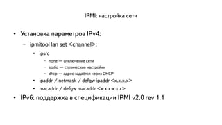 IPMI: настройка сети 
● Установка параметров IPv4: 
– ipmitool lan set <channel>: 
● ipsrc 
– none — отключение сети 
– static — статические настройки 
– dhcp — адрес задаётся через DHCP 
● ipaddr / netmask / defgw ipaddr <x.x.x.x> 
● macaddr / defgw macaddr <x:x:x:x:x:x> 
● IPv6: поддержка в спецификации IPMI v2.0 rev 1.1 
 