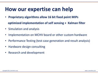 copyright 2011 controltrix corp www. controltrix.com
How our expertise can help
• Proprietary algorithms allow 16 bit fixed point MIPs
optimized implementation of self sensing + Kalman filter
• Simulation and analysis
• Implementation on MCHV board or other custom hardware
• Performance Testing (test case generation and result analysis)
• Hardware design consulting
• Research and development
 