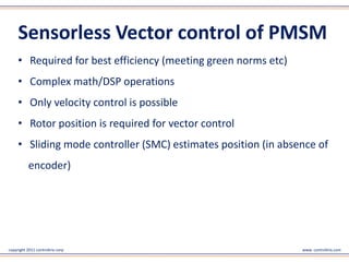 copyright 2011 controltrix corp www. controltrix.com
Sensor less Vector control of PMSM
• Required for best efficiency (meeting green norms etc)
• Complex math/DSP operations
• Only velocity control is possible
• Rotor position is required for vector control
• Sliding mode controller (SMC) estimates position (in absence of
encoder)
 