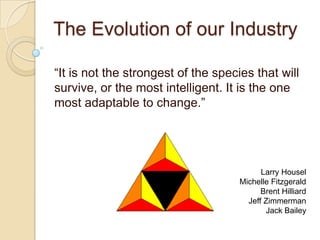 The Evolution of our Industry	 “It is not the strongest of the species that will survive, or the most intelligent. It is the one most adaptable to change.”  Larry Housel Michelle Fitzgerald Brent Hilliard Jeff Zimmerman Jack Bailey 