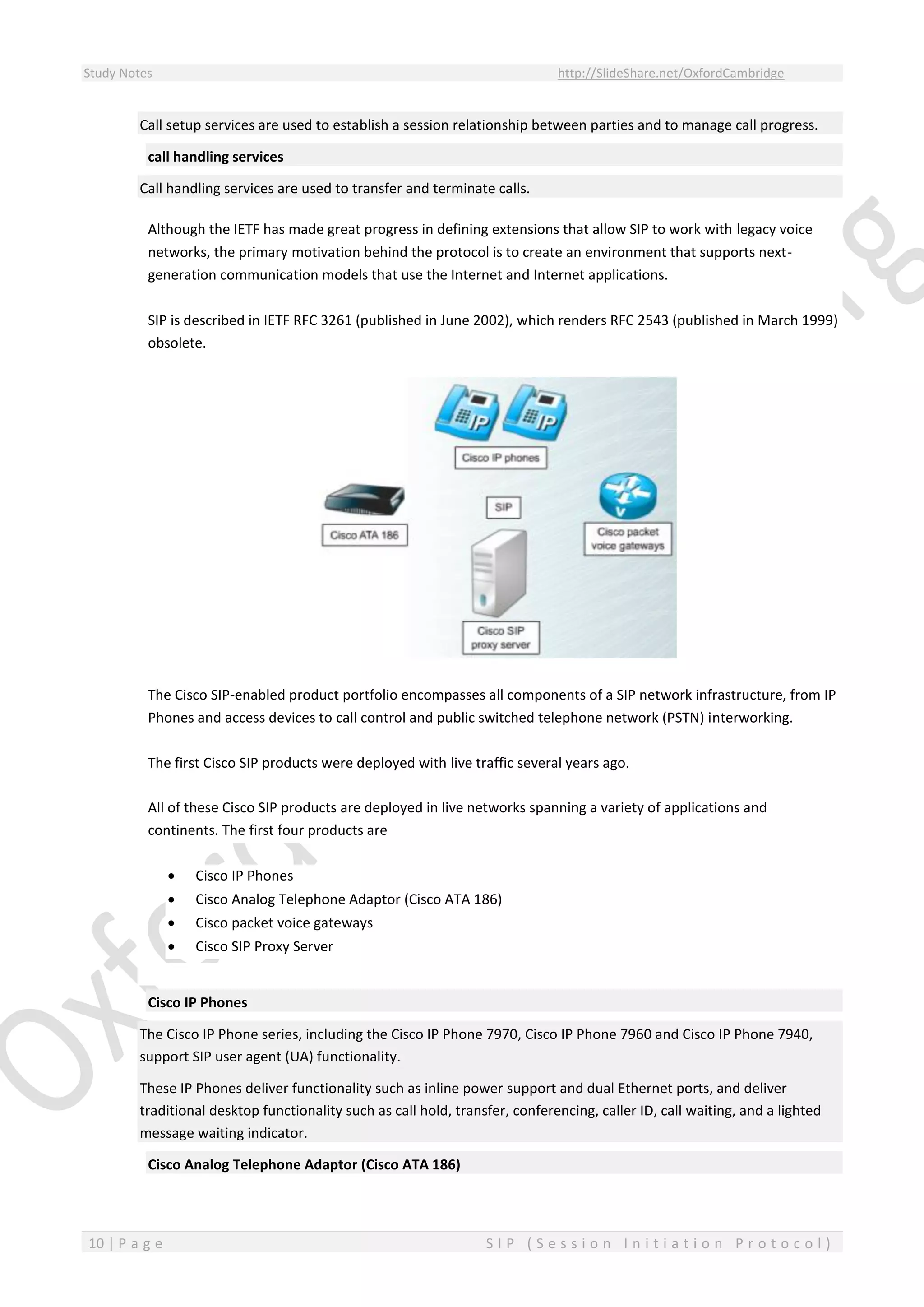Study Notes http://SlideShare.net/OxfordCambridge
10 | P a g e S I P ( S e s s i o n I n i t i a t i o n P r o t o c o l )
Call setup services are used to establish a session relationship between parties and to manage call progress.
call handling services
Call handling services are used to transfer and terminate calls.
Although the IETF has made great progress in defining extensions that allow SIP to work with legacy voice
networks, the primary motivation behind the protocol is to create an environment that supports next-
generation communication models that use the Internet and Internet applications.
SIP is described in IETF RFC 3261 (published in June 2002), which renders RFC 2543 (published in March 1999)
obsolete.
The Cisco SIP-enabled product portfolio encompasses all components of a SIP network infrastructure, from IP
Phones and access devices to call control and public switched telephone network (PSTN) interworking.
The first Cisco SIP products were deployed with live traffic several years ago.
All of these Cisco SIP products are deployed in live networks spanning a variety of applications and
continents. The first four products are
 Cisco IP Phones
 Cisco Analog Telephone Adaptor (Cisco ATA 186)
 Cisco packet voice gateways
 Cisco SIP Proxy Server
Cisco IP Phones
The Cisco IP Phone series, including the Cisco IP Phone 7970, Cisco IP Phone 7960 and Cisco IP Phone 7940,
support SIP user agent (UA) functionality.
These IP Phones deliver functionality such as inline power support and dual Ethernet ports, and deliver
traditional desktop functionality such as call hold, transfer, conferencing, caller ID, call waiting, and a lighted
message waiting indicator.
Cisco Analog Telephone Adaptor (Cisco ATA 186)
 