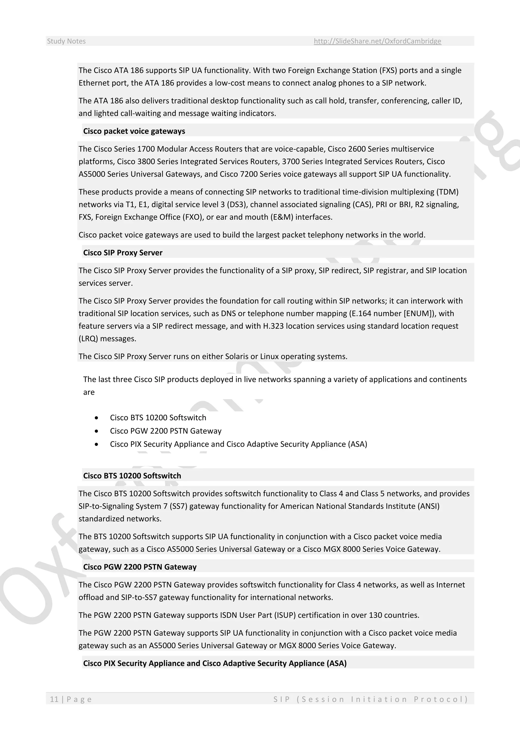 Study Notes http://SlideShare.net/OxfordCambridge
11 | P a g e S I P ( S e s s i o n I n i t i a t i o n P r o t o c o l )
The Cisco ATA 186 supports SIP UA functionality. With two Foreign Exchange Station (FXS) ports and a single
Ethernet port, the ATA 186 provides a low-cost means to connect analog phones to a SIP network.
The ATA 186 also delivers traditional desktop functionality such as call hold, transfer, conferencing, caller ID,
and lighted call-waiting and message waiting indicators.
Cisco packet voice gateways
The Cisco Series 1700 Modular Access Routers that are voice-capable, Cisco 2600 Series multiservice
platforms, Cisco 3800 Series Integrated Services Routers, 3700 Series Integrated Services Routers, Cisco
AS5000 Series Universal Gateways, and Cisco 7200 Series voice gateways all support SIP UA functionality.
These products provide a means of connecting SIP networks to traditional time-division multiplexing (TDM)
networks via T1, E1, digital service level 3 (DS3), channel associated signaling (CAS), PRI or BRI, R2 signaling,
FXS, Foreign Exchange Office (FXO), or ear and mouth (E&M) interfaces.
Cisco packet voice gateways are used to build the largest packet telephony networks in the world.
Cisco SIP Proxy Server
The Cisco SIP Proxy Server provides the functionality of a SIP proxy, SIP redirect, SIP registrar, and SIP location
services server.
The Cisco SIP Proxy Server provides the foundation for call routing within SIP networks; it can interwork with
traditional SIP location services, such as DNS or telephone number mapping (E.164 number [ENUM]), with
feature servers via a SIP redirect message, and with H.323 location services using standard location request
(LRQ) messages.
The Cisco SIP Proxy Server runs on either Solaris or Linux operating systems.
The last three Cisco SIP products deployed in live networks spanning a variety of applications and continents
are
 Cisco BTS 10200 Softswitch
 Cisco PGW 2200 PSTN Gateway
 Cisco PIX Security Appliance and Cisco Adaptive Security Appliance (ASA)
Cisco BTS 10200 Softswitch
The Cisco BTS 10200 Softswitch provides softswitch functionality to Class 4 and Class 5 networks, and provides
SIP-to-Signaling System 7 (SS7) gateway functionality for American National Standards Institute (ANSI)
standardized networks.
The BTS 10200 Softswitch supports SIP UA functionality in conjunction with a Cisco packet voice media
gateway, such as a Cisco AS5000 Series Universal Gateway or a Cisco MGX 8000 Series Voice Gateway.
Cisco PGW 2200 PSTN Gateway
The Cisco PGW 2200 PSTN Gateway provides softswitch functionality for Class 4 networks, as well as Internet
offload and SIP-to-SS7 gateway functionality for international networks.
The PGW 2200 PSTN Gateway supports ISDN User Part (ISUP) certification in over 130 countries.
The PGW 2200 PSTN Gateway supports SIP UA functionality in conjunction with a Cisco packet voice media
gateway such as an AS5000 Series Universal Gateway or MGX 8000 Series Voice Gateway.
Cisco PIX Security Appliance and Cisco Adaptive Security Appliance (ASA)
 