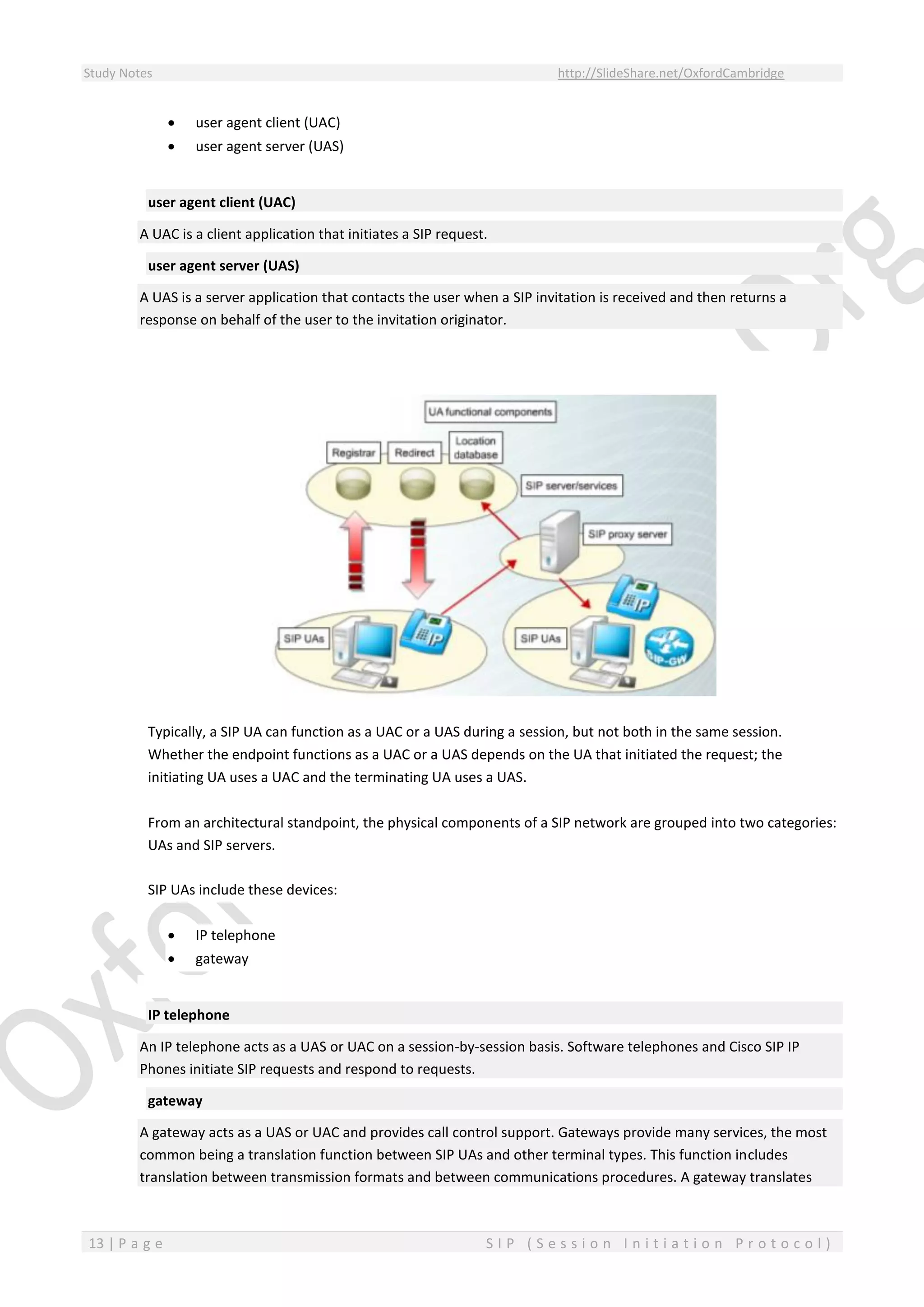 Study Notes http://SlideShare.net/OxfordCambridge
13 | P a g e S I P ( S e s s i o n I n i t i a t i o n P r o t o c o l )
 user agent client (UAC)
 user agent server (UAS)
user agent client (UAC)
A UAC is a client application that initiates a SIP request.
user agent server (UAS)
A UAS is a server application that contacts the user when a SIP invitation is received and then returns a
response on behalf of the user to the invitation originator.
Typically, a SIP UA can function as a UAC or a UAS during a session, but not both in the same session.
Whether the endpoint functions as a UAC or a UAS depends on the UA that initiated the request; the
initiating UA uses a UAC and the terminating UA uses a UAS.
From an architectural standpoint, the physical components of a SIP network are grouped into two categories:
UAs and SIP servers.
SIP UAs include these devices:
 IP telephone
 gateway
IP telephone
An IP telephone acts as a UAS or UAC on a session-by-session basis. Software telephones and Cisco SIP IP
Phones initiate SIP requests and respond to requests.
gateway
A gateway acts as a UAS or UAC and provides call control support. Gateways provide many services, the most
common being a translation function between SIP UAs and other terminal types. This function includes
translation between transmission formats and between communications procedures. A gateway translates
 