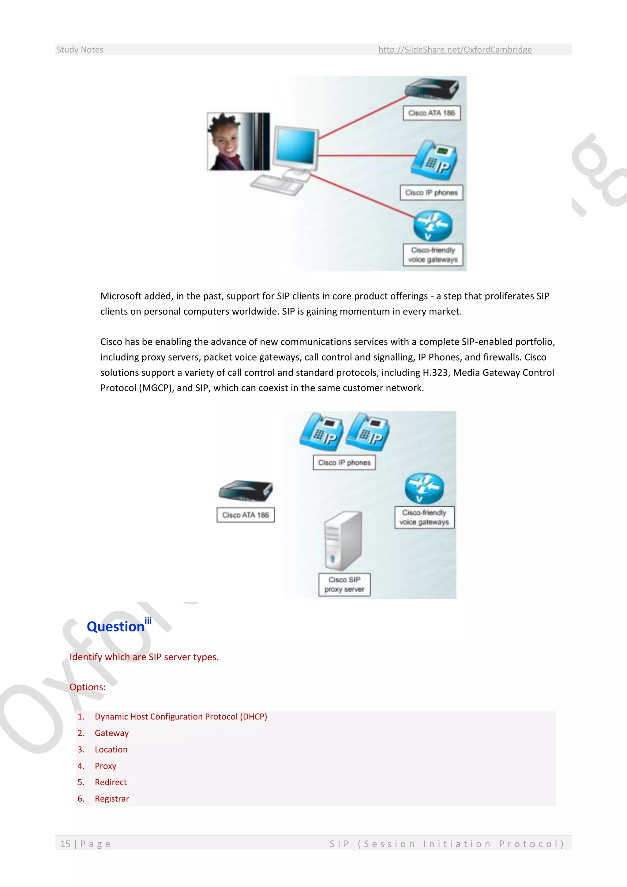 Study Notes http://SlideShare.net/OxfordCambridge
15 | P a g e S I P ( S e s s i o n I n i t i a t i o n P r o t o c o l )
Microsoft added, in the past, support for SIP clients in core product offerings - a step that proliferates SIP
clients on personal computers worldwide. SIP is gaining momentum in every market.
Cisco has be enabling the advance of new communications services with a complete SIP-enabled portfolio,
including proxy servers, packet voice gateways, call control and signalling, IP Phones, and firewalls. Cisco
solutions support a variety of call control and standard protocols, including H.323, Media Gateway Control
Protocol (MGCP), and SIP, which can coexist in the same customer network.
Questioniii
Identify which are SIP server types.
Options:
1. Dynamic Host Configuration Protocol (DHCP)
2. Gateway
3. Location
4. Proxy
5. Redirect
6. Registrar
 