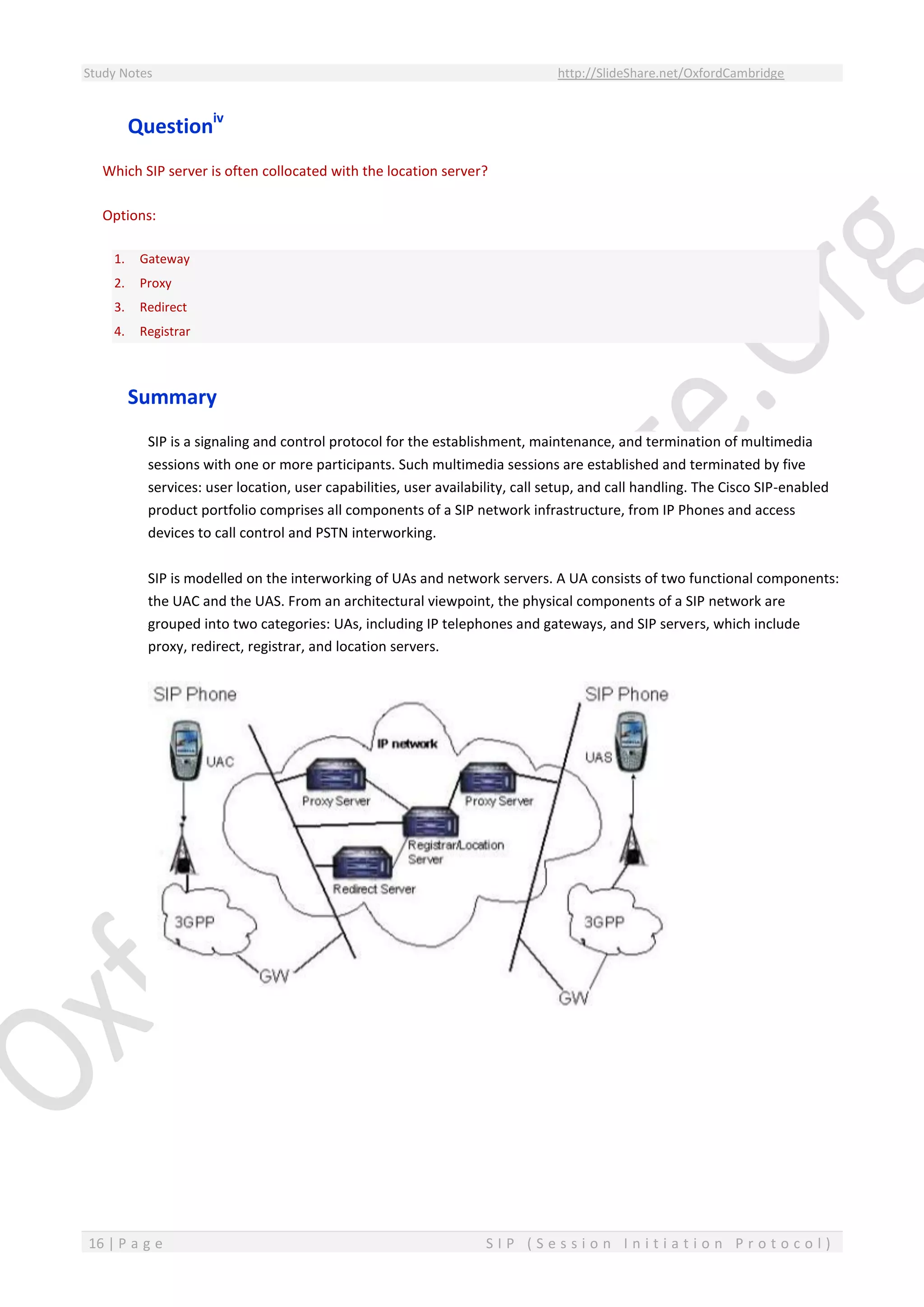 Study Notes http://SlideShare.net/OxfordCambridge
16 | P a g e S I P ( S e s s i o n I n i t i a t i o n P r o t o c o l )
Questioniv
Which SIP server is often collocated with the location server?
Options:
1. Gateway
2. Proxy
3. Redirect
4. Registrar
Summary
SIP is a signaling and control protocol for the establishment, maintenance, and termination of multimedia
sessions with one or more participants. Such multimedia sessions are established and terminated by five
services: user location, user capabilities, user availability, call setup, and call handling. The Cisco SIP-enabled
product portfolio comprises all components of a SIP network infrastructure, from IP Phones and access
devices to call control and PSTN interworking.
SIP is modelled on the interworking of UAs and network servers. A UA consists of two functional components:
the UAC and the UAS. From an architectural viewpoint, the physical components of a SIP network are
grouped into two categories: UAs, including IP telephones and gateways, and SIP servers, which include
proxy, redirect, registrar, and location servers.
 