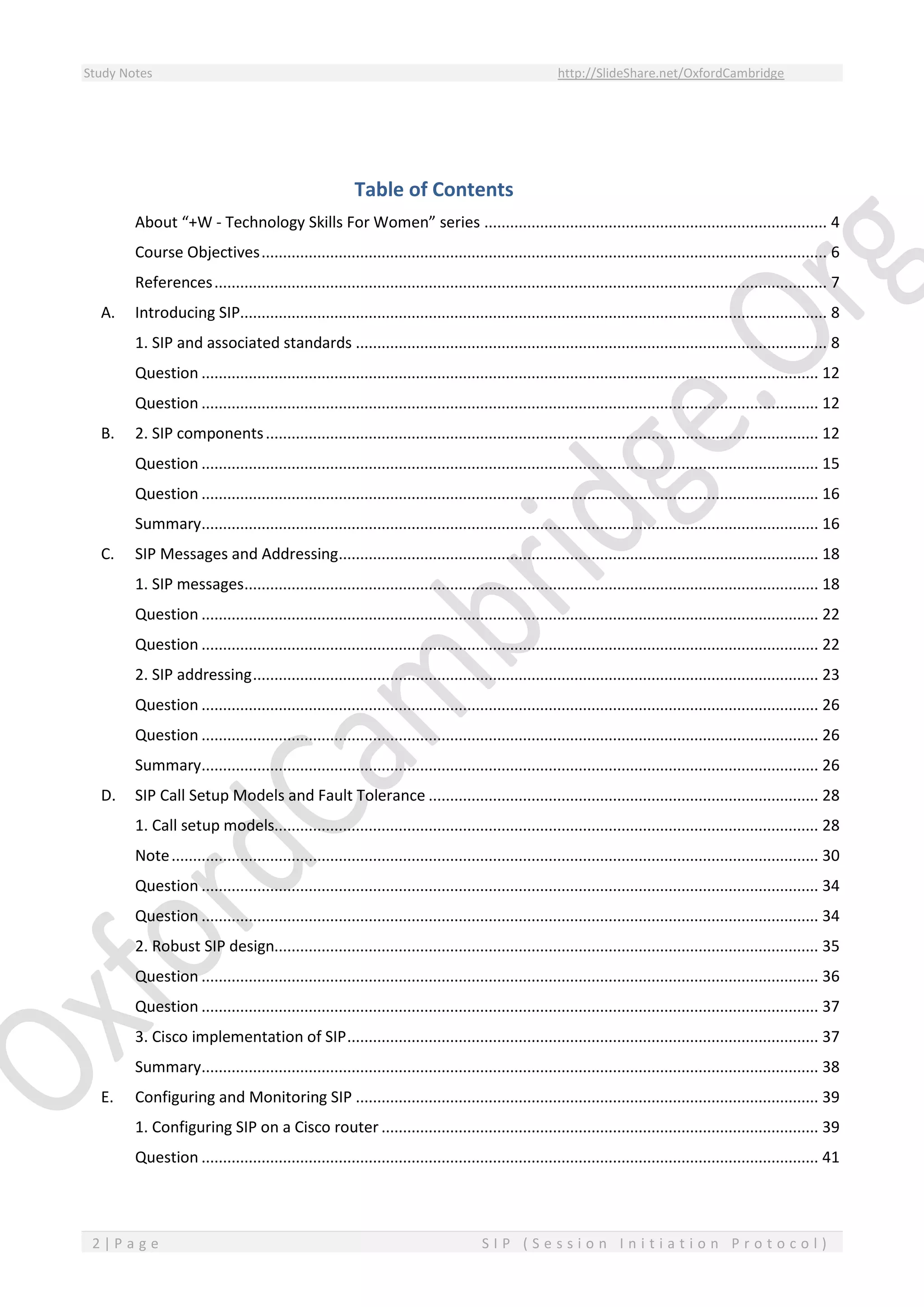 Study Notes http://SlideShare.net/OxfordCambridge
2 | P a g e S I P ( S e s s i o n I n i t i a t i o n P r o t o c o l )
Table of Contents
About “+W - Technology Skills For Women” series ................................................................................ 4
Course Objectives.................................................................................................................................... 6
References............................................................................................................................................... 7
A. Introducing SIP......................................................................................................................................... 8
1. SIP and associated standards .............................................................................................................. 8
Question ................................................................................................................................................ 12
Question ................................................................................................................................................ 12
B. 2. SIP components................................................................................................................................. 12
Question ................................................................................................................................................ 15
Question ................................................................................................................................................ 16
Summary................................................................................................................................................ 16
C. SIP Messages and Addressing................................................................................................................ 18
1. SIP messages...................................................................................................................................... 18
Question ................................................................................................................................................ 22
Question ................................................................................................................................................ 22
2. SIP addressing.................................................................................................................................... 23
Question ................................................................................................................................................ 26
Question ................................................................................................................................................ 26
Summary................................................................................................................................................ 26
D. SIP Call Setup Models and Fault Tolerance ........................................................................................... 28
1. Call setup models............................................................................................................................... 28
Note....................................................................................................................................................... 30
Question ................................................................................................................................................ 34
Question ................................................................................................................................................ 34
2. Robust SIP design............................................................................................................................... 35
Question ................................................................................................................................................ 36
Question ................................................................................................................................................ 37
3. Cisco implementation of SIP.............................................................................................................. 37
Summary................................................................................................................................................ 38
E. Configuring and Monitoring SIP ............................................................................................................ 39
1. Configuring SIP on a Cisco router ...................................................................................................... 39
Question ................................................................................................................................................ 41
 