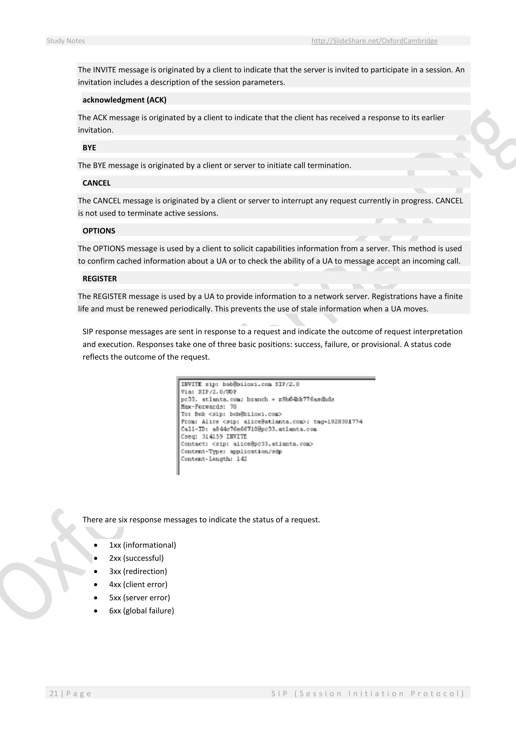 Study Notes http://SlideShare.net/OxfordCambridge
21 | P a g e S I P ( S e s s i o n I n i t i a t i o n P r o t o c o l )
The INVITE message is originated by a client to indicate that the server is invited to participate in a session. An
invitation includes a description of the session parameters.
acknowledgment (ACK)
The ACK message is originated by a client to indicate that the client has received a response to its earlier
invitation.
BYE
The BYE message is originated by a client or server to initiate call termination.
CANCEL
The CANCEL message is originated by a client or server to interrupt any request currently in progress. CANCEL
is not used to terminate active sessions.
OPTIONS
The OPTIONS message is used by a client to solicit capabilities information from a server. This method is used
to confirm cached information about a UA or to check the ability of a UA to message accept an incoming call.
REGISTER
The REGISTER message is used by a UA to provide information to a network server. Registrations have a finite
life and must be renewed periodically. This prevents the use of stale information when a UA moves.
SIP response messages are sent in response to a request and indicate the outcome of request interpretation
and execution. Responses take one of three basic positions: success, failure, or provisional. A status code
reflects the outcome of the request.
There are six response messages to indicate the status of a request.
 1xx (informational)
 2xx (successful)
 3xx (redirection)
 4xx (client error)
 5xx (server error)
 6xx (global failure)
 