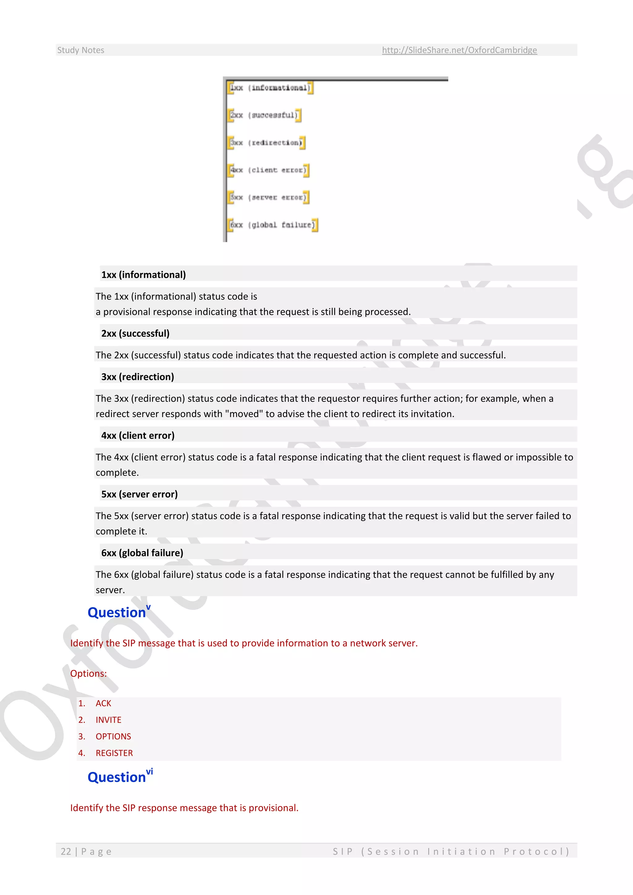 Study Notes http://SlideShare.net/OxfordCambridge
22 | P a g e S I P ( S e s s i o n I n i t i a t i o n P r o t o c o l )
1xx (informational)
The 1xx (informational) status code is
a provisional response indicating that the request is still being processed.
2xx (successful)
The 2xx (successful) status code indicates that the requested action is complete and successful.
3xx (redirection)
The 3xx (redirection) status code indicates that the requestor requires further action; for example, when a
redirect server responds with "moved" to advise the client to redirect its invitation.
4xx (client error)
The 4xx (client error) status code is a fatal response indicating that the client request is flawed or impossible to
complete.
5xx (server error)
The 5xx (server error) status code is a fatal response indicating that the request is valid but the server failed to
complete it.
6xx (global failure)
The 6xx (global failure) status code is a fatal response indicating that the request cannot be fulfilled by any
server.
Questionv
Identify the SIP message that is used to provide information to a network server.
Options:
1. ACK
2. INVITE
3. OPTIONS
4. REGISTER
Questionvi
Identify the SIP response message that is provisional.
 