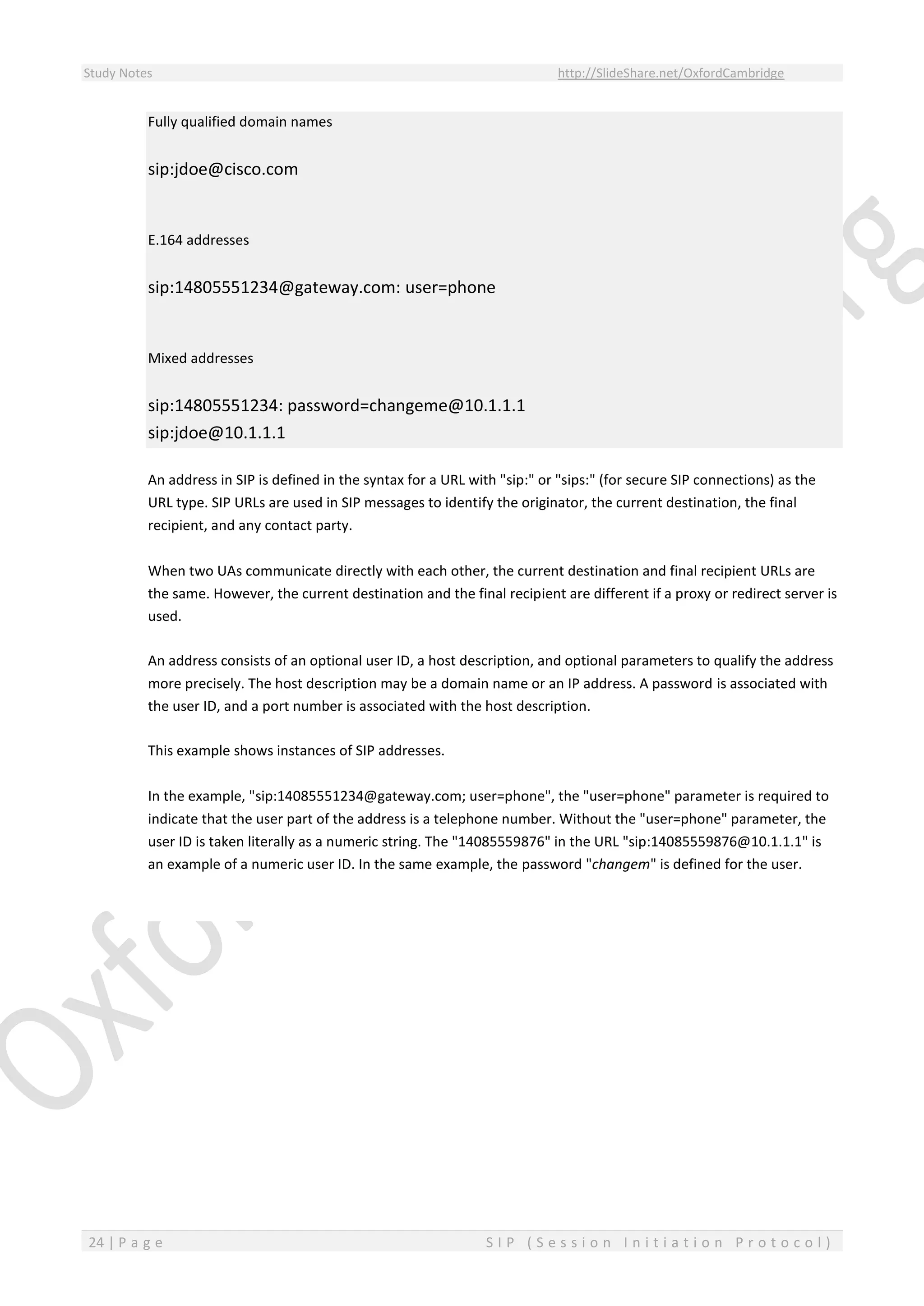 Study Notes http://SlideShare.net/OxfordCambridge
24 | P a g e S I P ( S e s s i o n I n i t i a t i o n P r o t o c o l )
Fully qualified domain names
sip:jdoe@cisco.com
E.164 addresses
sip:14805551234@gateway.com: user=phone
Mixed addresses
sip:14805551234: password=changeme@10.1.1.1
sip:jdoe@10.1.1.1
An address in SIP is defined in the syntax for a URL with "sip:" or "sips:" (for secure SIP connections) as the
URL type. SIP URLs are used in SIP messages to identify the originator, the current destination, the final
recipient, and any contact party.
When two UAs communicate directly with each other, the current destination and final recipient URLs are
the same. However, the current destination and the final recipient are different if a proxy or redirect server is
used.
An address consists of an optional user ID, a host description, and optional parameters to qualify the address
more precisely. The host description may be a domain name or an IP address. A password is associated with
the user ID, and a port number is associated with the host description.
This example shows instances of SIP addresses.
In the example, "sip:14085551234@gateway.com; user=phone", the "user=phone" parameter is required to
indicate that the user part of the address is a telephone number. Without the "user=phone" parameter, the
user ID is taken literally as a numeric string. The "14085559876" in the URL "sip:14085559876@10.1.1.1" is
an example of a numeric user ID. In the same example, the password "changem" is defined for the user.
 