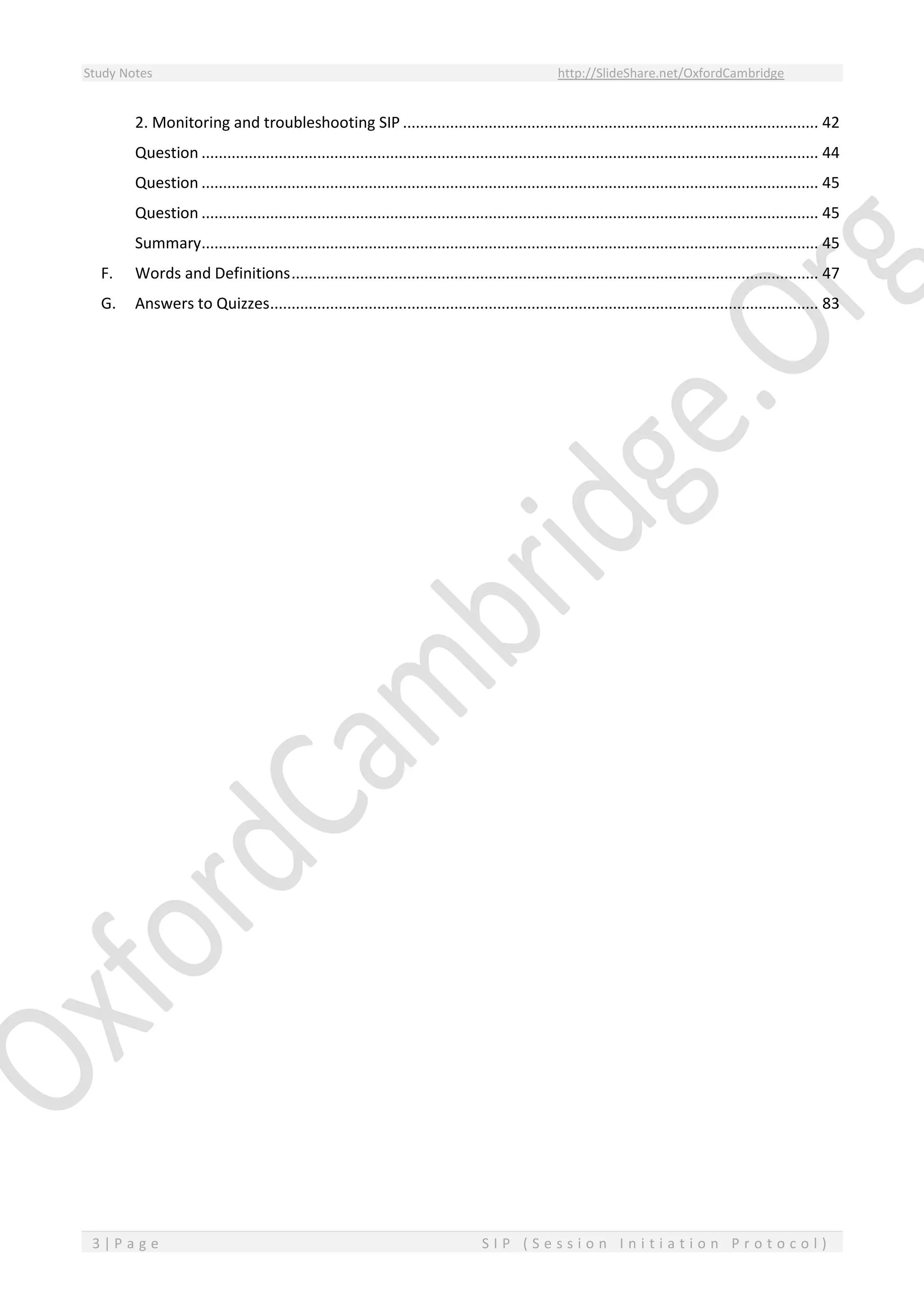 Study Notes http://SlideShare.net/OxfordCambridge
3 | P a g e S I P ( S e s s i o n I n i t i a t i o n P r o t o c o l )
2. Monitoring and troubleshooting SIP ................................................................................................. 42
Question ................................................................................................................................................ 44
Question ................................................................................................................................................ 45
Question ................................................................................................................................................ 45
Summary................................................................................................................................................ 45
F. Words and Definitions........................................................................................................................... 47
G. Answers to Quizzes................................................................................................................................ 83
 