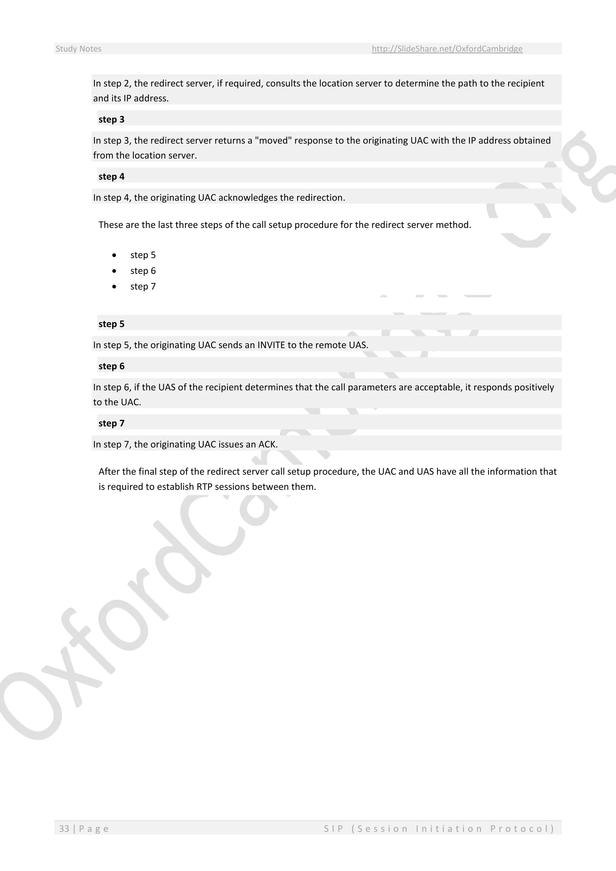 Study Notes http://SlideShare.net/OxfordCambridge
33 | P a g e S I P ( S e s s i o n I n i t i a t i o n P r o t o c o l )
In step 2, the redirect server, if required, consults the location server to determine the path to the recipient
and its IP address.
step 3
In step 3, the redirect server returns a "moved" response to the originating UAC with the IP address obtained
from the location server.
step 4
In step 4, the originating UAC acknowledges the redirection.
These are the last three steps of the call setup procedure for the redirect server method.
 step 5
 step 6
 step 7
step 5
In step 5, the originating UAC sends an INVITE to the remote UAS.
step 6
In step 6, if the UAS of the recipient determines that the call parameters are acceptable, it responds positively
to the UAC.
step 7
In step 7, the originating UAC issues an ACK.
After the final step of the redirect server call setup procedure, the UAC and UAS have all the information that
is required to establish RTP sessions between them.
 