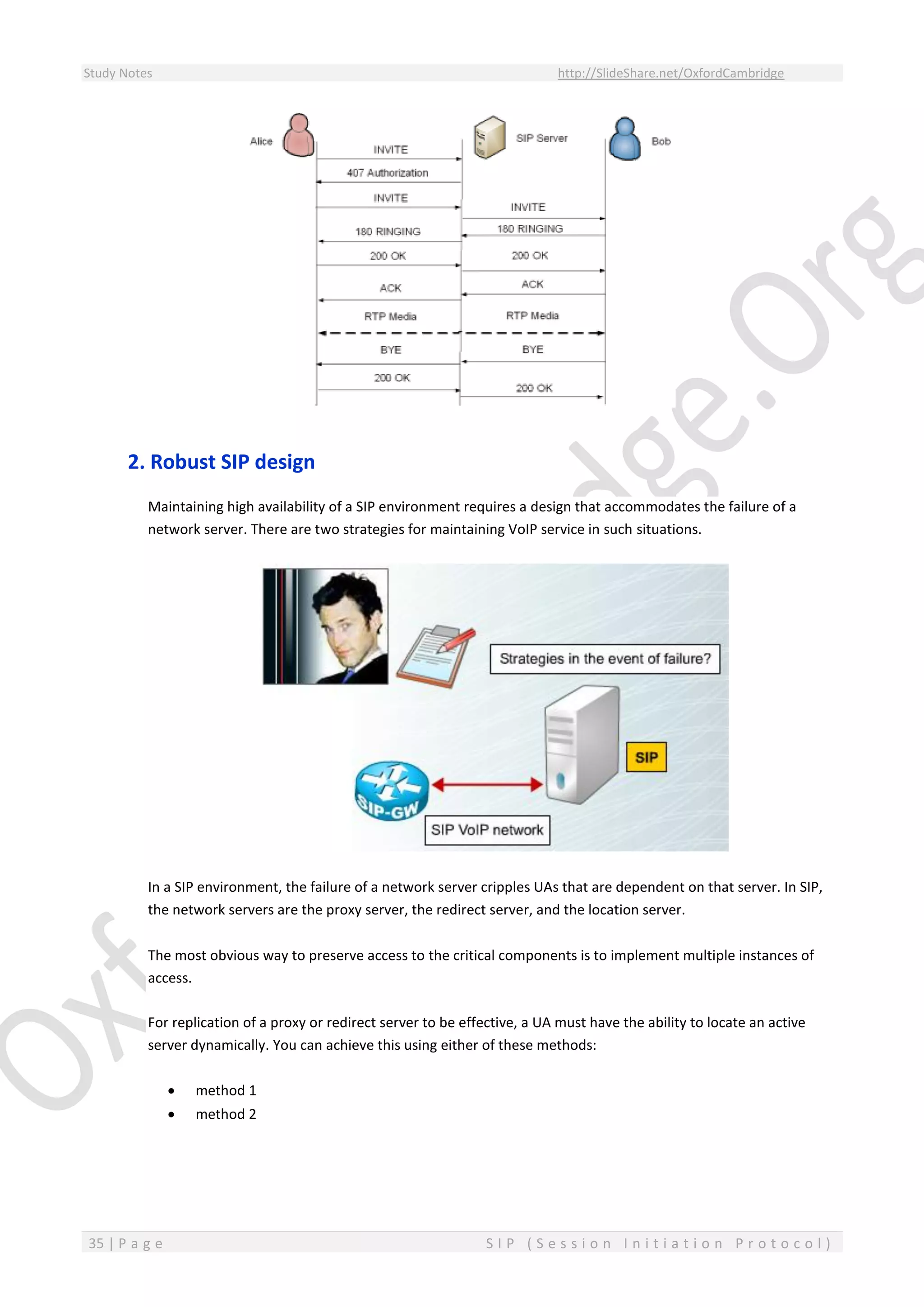 Study Notes http://SlideShare.net/OxfordCambridge
35 | P a g e S I P ( S e s s i o n I n i t i a t i o n P r o t o c o l )
2. Robust SIP design
Maintaining high availability of a SIP environment requires a design that accommodates the failure of a
network server. There are two strategies for maintaining VoIP service in such situations.
In a SIP environment, the failure of a network server cripples UAs that are dependent on that server. In SIP,
the network servers are the proxy server, the redirect server, and the location server.
The most obvious way to preserve access to the critical components is to implement multiple instances of
access.
For replication of a proxy or redirect server to be effective, a UA must have the ability to locate an active
server dynamically. You can achieve this using either of these methods:
 method 1
 method 2
 