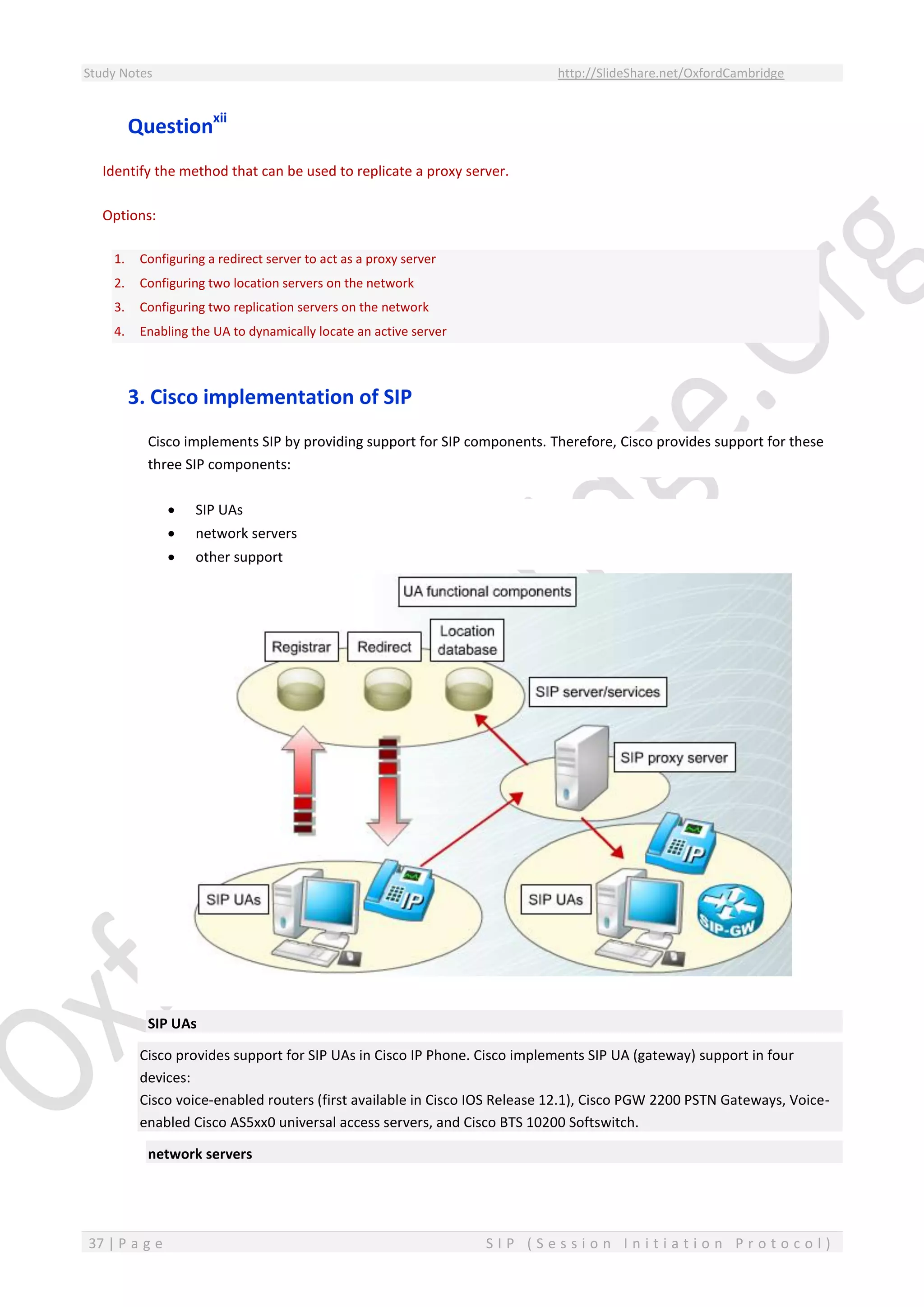 Study Notes http://SlideShare.net/OxfordCambridge
37 | P a g e S I P ( S e s s i o n I n i t i a t i o n P r o t o c o l )
Questionxii
Identify the method that can be used to replicate a proxy server.
Options:
1. Configuring a redirect server to act as a proxy server
2. Configuring two location servers on the network
3. Configuring two replication servers on the network
4. Enabling the UA to dynamically locate an active server
3. Cisco implementation of SIP
Cisco implements SIP by providing support for SIP components. Therefore, Cisco provides support for these
three SIP components:
 SIP UAs
 network servers
 other support
SIP UAs
Cisco provides support for SIP UAs in Cisco IP Phone. Cisco implements SIP UA (gateway) support in four
devices:
Cisco voice-enabled routers (first available in Cisco IOS Release 12.1), Cisco PGW 2200 PSTN Gateways, Voice-
enabled Cisco AS5xx0 universal access servers, and Cisco BTS 10200 Softswitch.
network servers
 