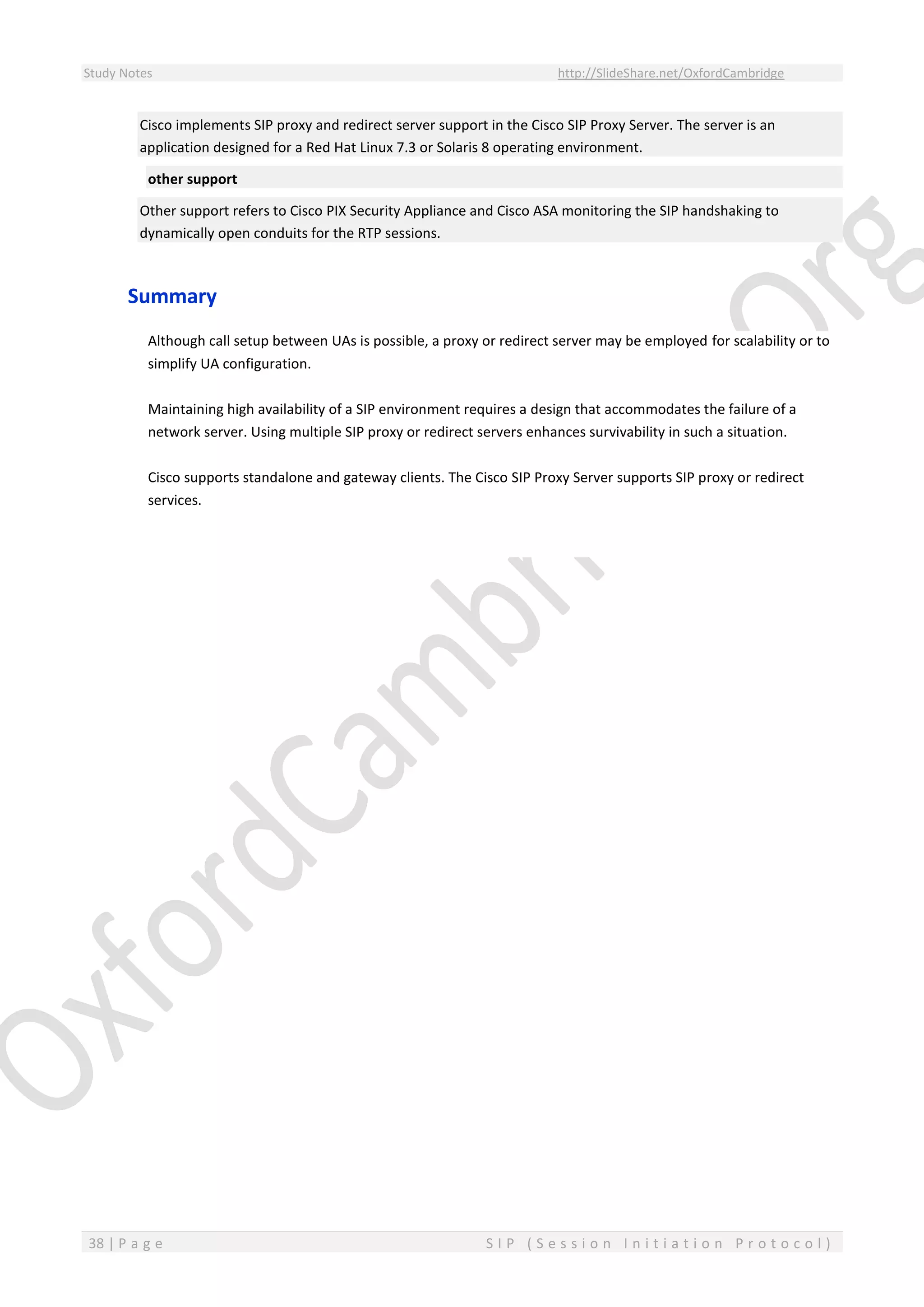 Study Notes http://SlideShare.net/OxfordCambridge
38 | P a g e S I P ( S e s s i o n I n i t i a t i o n P r o t o c o l )
Cisco implements SIP proxy and redirect server support in the Cisco SIP Proxy Server. The server is an
application designed for a Red Hat Linux 7.3 or Solaris 8 operating environment.
other support
Other support refers to Cisco PIX Security Appliance and Cisco ASA monitoring the SIP handshaking to
dynamically open conduits for the RTP sessions.
Summary
Although call setup between UAs is possible, a proxy or redirect server may be employed for scalability or to
simplify UA configuration.
Maintaining high availability of a SIP environment requires a design that accommodates the failure of a
network server. Using multiple SIP proxy or redirect servers enhances survivability in such a situation.
Cisco supports standalone and gateway clients. The Cisco SIP Proxy Server supports SIP proxy or redirect
services.
 