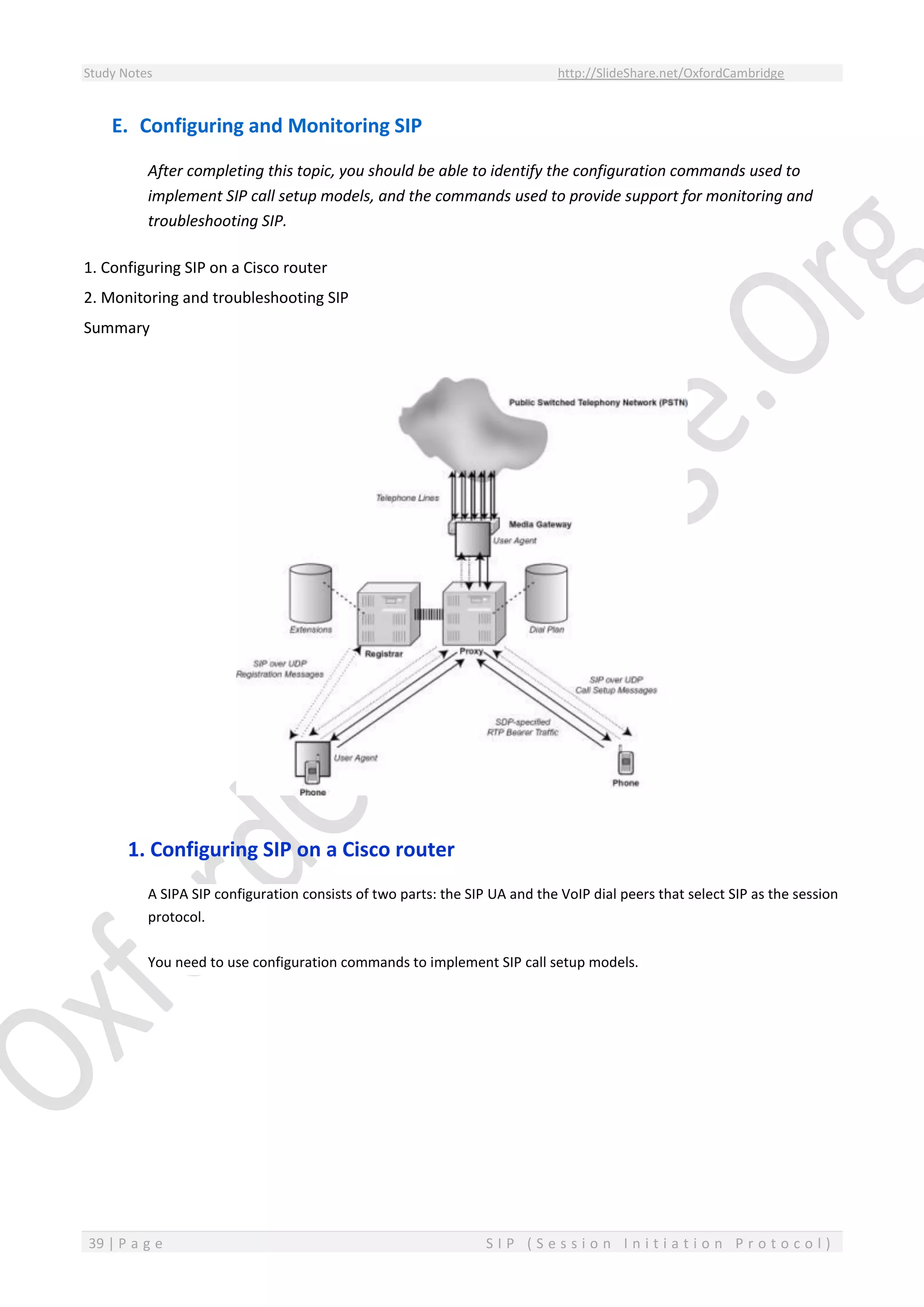 Study Notes http://SlideShare.net/OxfordCambridge
39 | P a g e S I P ( S e s s i o n I n i t i a t i o n P r o t o c o l )
E. Configuring and Monitoring SIP
After completing this topic, you should be able to identify the configuration commands used to
implement SIP call setup models, and the commands used to provide support for monitoring and
troubleshooting SIP.
1. Configuring SIP on a Cisco router
2. Monitoring and troubleshooting SIP
Summary
1. Configuring SIP on a Cisco router
A SIPA SIP configuration consists of two parts: the SIP UA and the VoIP dial peers that select SIP as the session
protocol.
You need to use configuration commands to implement SIP call setup models.
 