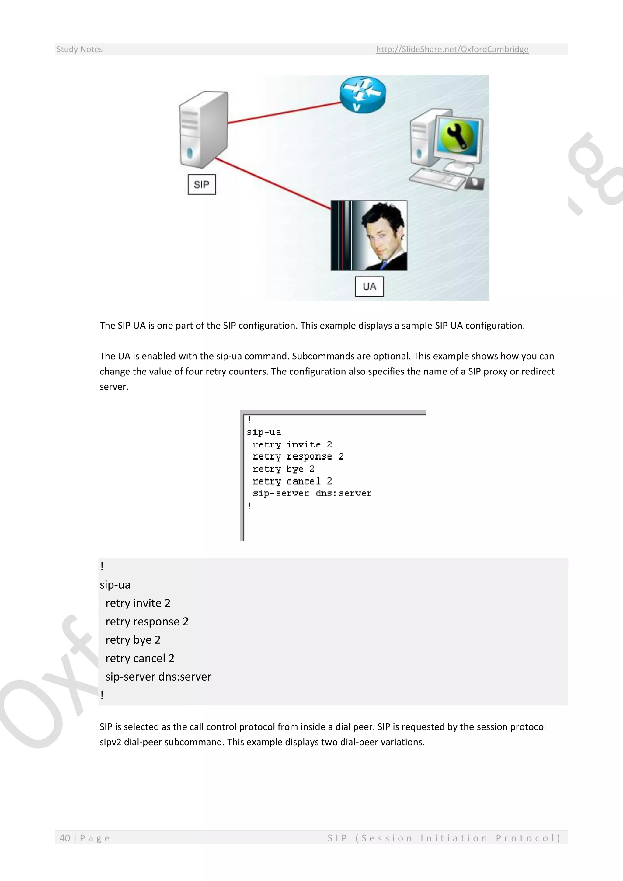 Study Notes http://SlideShare.net/OxfordCambridge
40 | P a g e S I P ( S e s s i o n I n i t i a t i o n P r o t o c o l )
The SIP UA is one part of the SIP configuration. This example displays a sample SIP UA configuration.
The UA is enabled with the sip-ua command. Subcommands are optional. This example shows how you can
change the value of four retry counters. The configuration also specifies the name of a SIP proxy or redirect
server.
!
sip-ua
retry invite 2
retry response 2
retry bye 2
retry cancel 2
sip-server dns:server
!
SIP is selected as the call control protocol from inside a dial peer. SIP is requested by the session protocol
sipv2 dial-peer subcommand. This example displays two dial-peer variations.
 
