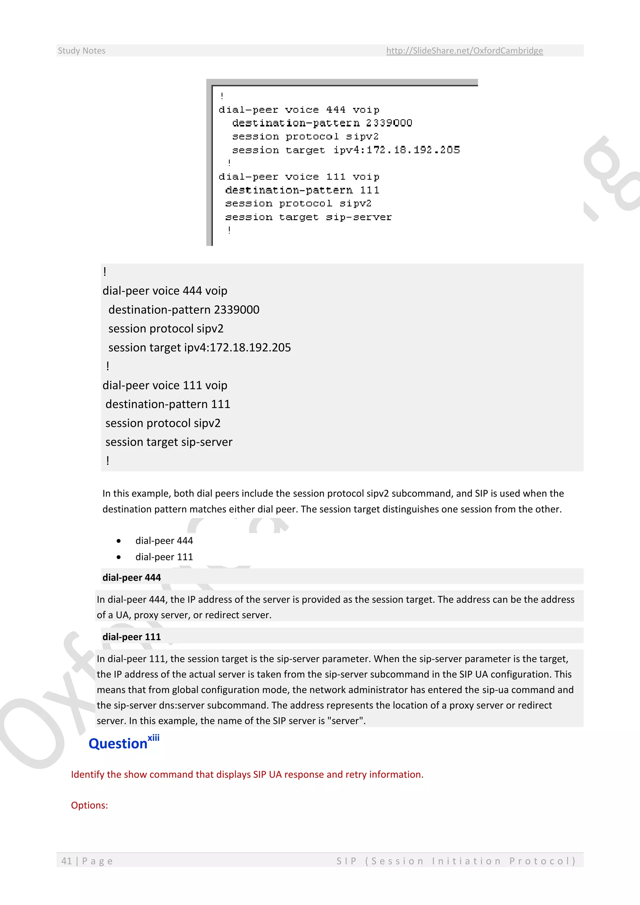 Study Notes http://SlideShare.net/OxfordCambridge
41 | P a g e S I P ( S e s s i o n I n i t i a t i o n P r o t o c o l )
!
dial-peer voice 444 voip
destination-pattern 2339000
session protocol sipv2
session target ipv4:172.18.192.205
!
dial-peer voice 111 voip
destination-pattern 111
session protocol sipv2
session target sip-server
!
In this example, both dial peers include the session protocol sipv2 subcommand, and SIP is used when the
destination pattern matches either dial peer. The session target distinguishes one session from the other.
 dial-peer 444
 dial-peer 111
dial-peer 444
In dial-peer 444, the IP address of the server is provided as the session target. The address can be the address
of a UA, proxy server, or redirect server.
dial-peer 111
In dial-peer 111, the session target is the sip-server parameter. When the sip-server parameter is the target,
the IP address of the actual server is taken from the sip-server subcommand in the SIP UA configuration. This
means that from global configuration mode, the network administrator has entered the sip-ua command and
the sip-server dns:server subcommand. The address represents the location of a proxy server or redirect
server. In this example, the name of the SIP server is "server".
Questionxiii
Identify the show command that displays SIP UA response and retry information.
Options:
 