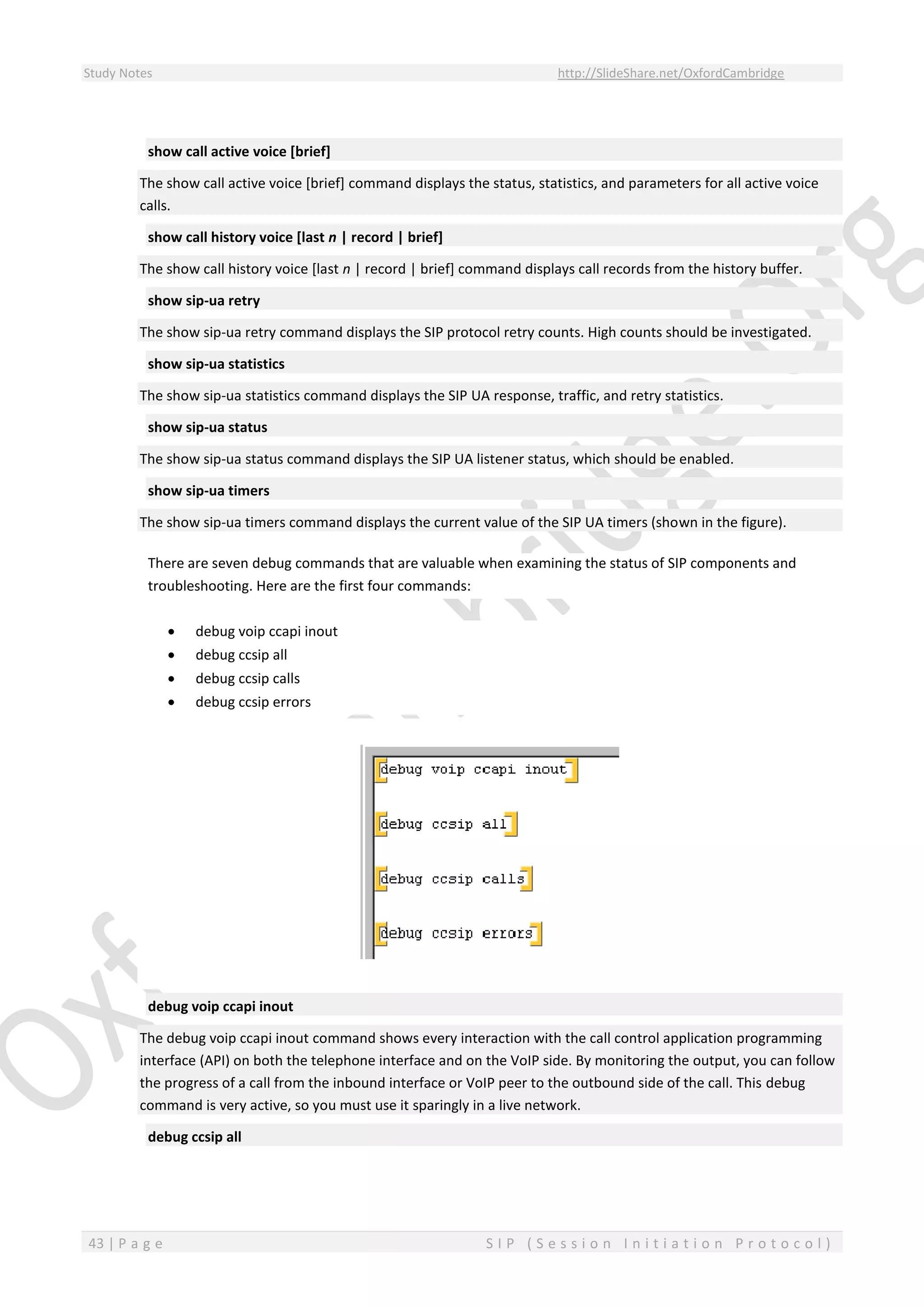 Study Notes http://SlideShare.net/OxfordCambridge
43 | P a g e S I P ( S e s s i o n I n i t i a t i o n P r o t o c o l )
show call active voice [brief]
The show call active voice [brief] command displays the status, statistics, and parameters for all active voice
calls.
show call history voice [last n | record | brief]
The show call history voice [last n | record | brief] command displays call records from the history buffer.
show sip-ua retry
The show sip-ua retry command displays the SIP protocol retry counts. High counts should be investigated.
show sip-ua statistics
The show sip-ua statistics command displays the SIP UA response, traffic, and retry statistics.
show sip-ua status
The show sip-ua status command displays the SIP UA listener status, which should be enabled.
show sip-ua timers
The show sip-ua timers command displays the current value of the SIP UA timers (shown in the figure).
There are seven debug commands that are valuable when examining the status of SIP components and
troubleshooting. Here are the first four commands:
 debug voip ccapi inout
 debug ccsip all
 debug ccsip calls
 debug ccsip errors
debug voip ccapi inout
The debug voip ccapi inout command shows every interaction with the call control application programming
interface (API) on both the telephone interface and on the VoIP side. By monitoring the output, you can follow
the progress of a call from the inbound interface or VoIP peer to the outbound side of the call. This debug
command is very active, so you must use it sparingly in a live network.
debug ccsip all
 