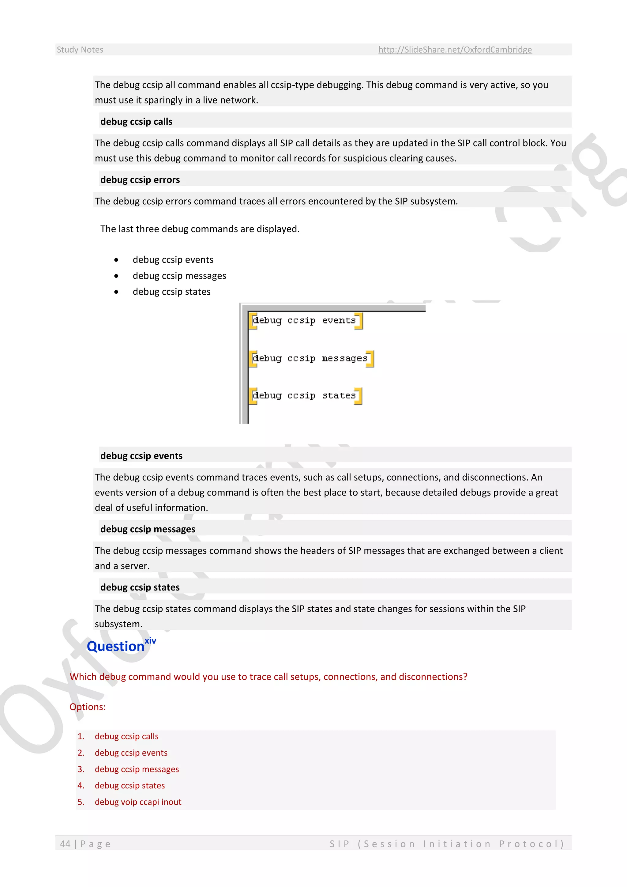 Study Notes http://SlideShare.net/OxfordCambridge
44 | P a g e S I P ( S e s s i o n I n i t i a t i o n P r o t o c o l )
The debug ccsip all command enables all ccsip-type debugging. This debug command is very active, so you
must use it sparingly in a live network.
debug ccsip calls
The debug ccsip calls command displays all SIP call details as they are updated in the SIP call control block. You
must use this debug command to monitor call records for suspicious clearing causes.
debug ccsip errors
The debug ccsip errors command traces all errors encountered by the SIP subsystem.
The last three debug commands are displayed.
 debug ccsip events
 debug ccsip messages
 debug ccsip states
debug ccsip events
The debug ccsip events command traces events, such as call setups, connections, and disconnections. An
events version of a debug command is often the best place to start, because detailed debugs provide a great
deal of useful information.
debug ccsip messages
The debug ccsip messages command shows the headers of SIP messages that are exchanged between a client
and a server.
debug ccsip states
The debug ccsip states command displays the SIP states and state changes for sessions within the SIP
subsystem.
Questionxiv
Which debug command would you use to trace call setups, connections, and disconnections?
Options:
1. debug ccsip calls
2. debug ccsip events
3. debug ccsip messages
4. debug ccsip states
5. debug voip ccapi inout
 