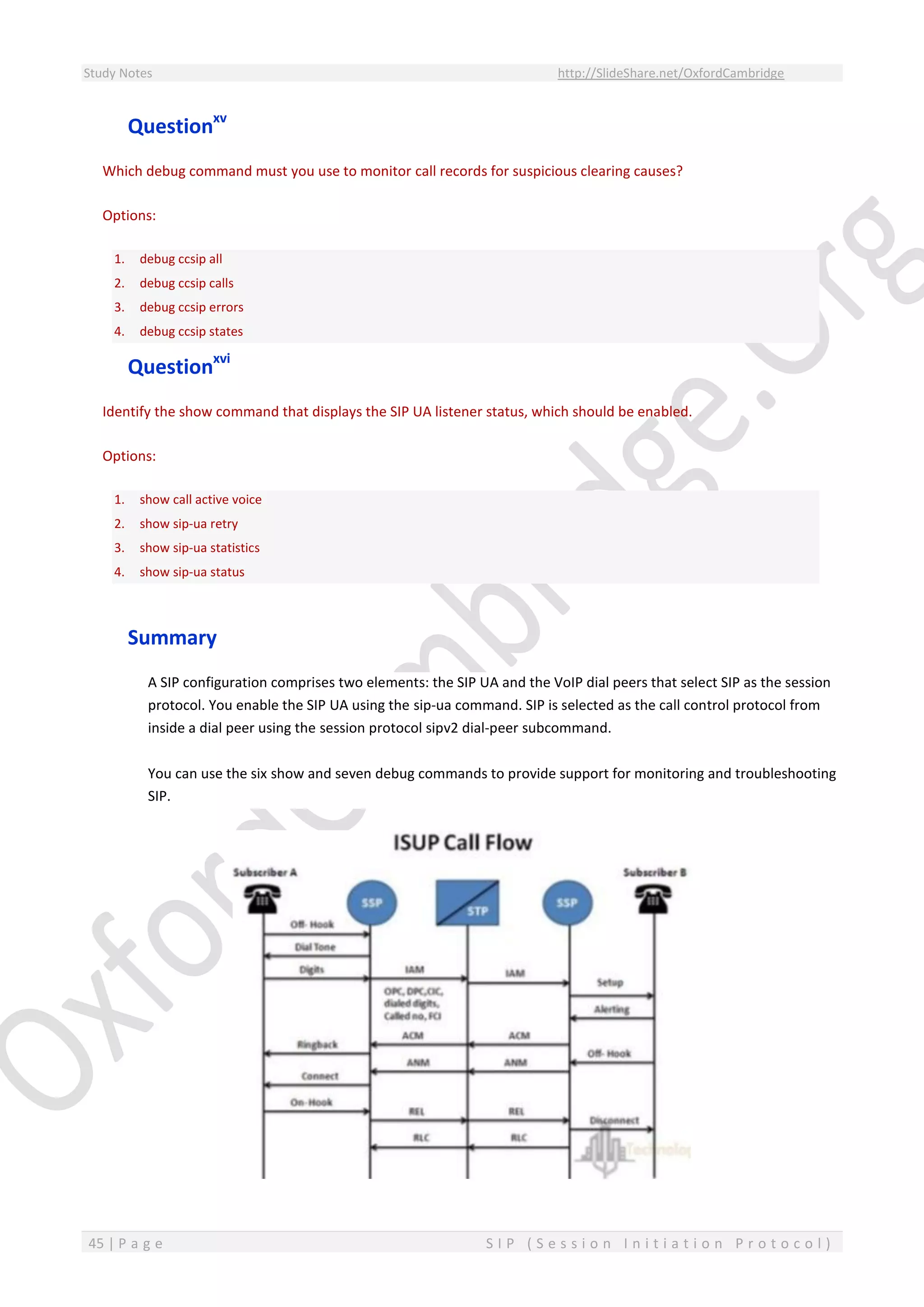 Study Notes http://SlideShare.net/OxfordCambridge
45 | P a g e S I P ( S e s s i o n I n i t i a t i o n P r o t o c o l )
Questionxv
Which debug command must you use to monitor call records for suspicious clearing causes?
Options:
1. debug ccsip all
2. debug ccsip calls
3. debug ccsip errors
4. debug ccsip states
Questionxvi
Identify the show command that displays the SIP UA listener status, which should be enabled.
Options:
1. show call active voice
2. show sip-ua retry
3. show sip-ua statistics
4. show sip-ua status
Summary
A SIP configuration comprises two elements: the SIP UA and the VoIP dial peers that select SIP as the session
protocol. You enable the SIP UA using the sip-ua command. SIP is selected as the call control protocol from
inside a dial peer using the session protocol sipv2 dial-peer subcommand.
You can use the six show and seven debug commands to provide support for monitoring and troubleshooting
SIP.
 