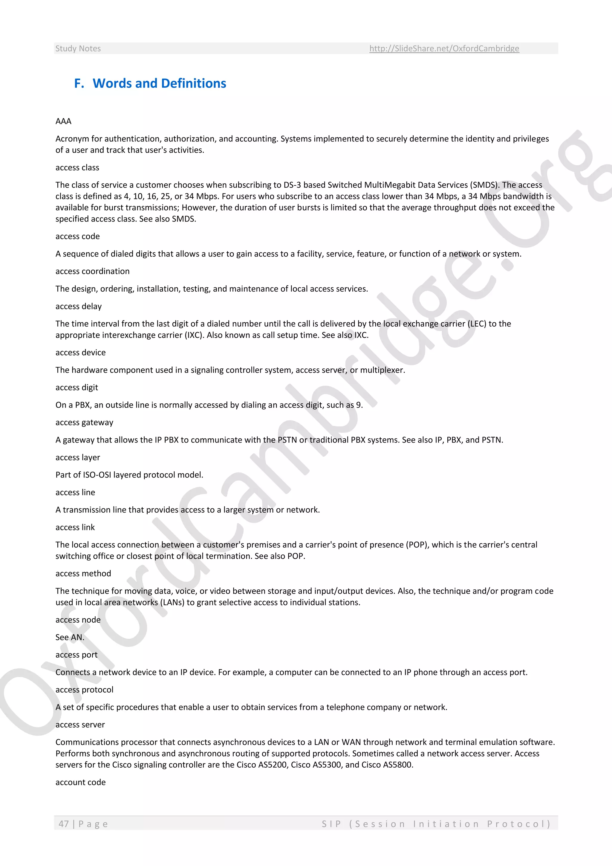 Study Notes http://SlideShare.net/OxfordCambridge
47 | P a g e S I P ( S e s s i o n I n i t i a t i o n P r o t o c o l )
F. Words and Definitions
AAA
Acronym for authentication, authorization, and accounting. Systems implemented to securely determine the identity and privileges
of a user and track that user's activities.
access class
The class of service a customer chooses when subscribing to DS-3 based Switched MultiMegabit Data Services (SMDS). The access
class is defined as 4, 10, 16, 25, or 34 Mbps. For users who subscribe to an access class lower than 34 Mbps, a 34 Mbps bandwidth is
available for burst transmissions; However, the duration of user bursts is limited so that the average throughput does not exceed the
specified access class. See also SMDS.
access code
A sequence of dialed digits that allows a user to gain access to a facility, service, feature, or function of a network or system.
access coordination
The design, ordering, installation, testing, and maintenance of local access services.
access delay
The time interval from the last digit of a dialed number until the call is delivered by the local exchange carrier (LEC) to the
appropriate interexchange carrier (IXC). Also known as call setup time. See also IXC.
access device
The hardware component used in a signaling controller system, access server, or multiplexer.
access digit
On a PBX, an outside line is normally accessed by dialing an access digit, such as 9.
access gateway
A gateway that allows the IP PBX to communicate with the PSTN or traditional PBX systems. See also IP, PBX, and PSTN.
access layer
Part of ISO-OSI layered protocol model.
access line
A transmission line that provides access to a larger system or network.
access link
The local access connection between a customer's premises and a carrier's point of presence (POP), which is the carrier's central
switching office or closest point of local termination. See also POP.
access method
The technique for moving data, voice, or video between storage and input/output devices. Also, the technique and/or program code
used in local area networks (LANs) to grant selective access to individual stations.
access node
See AN.
access port
Connects a network device to an IP device. For example, a computer can be connected to an IP phone through an access port.
access protocol
A set of specific procedures that enable a user to obtain services from a telephone company or network.
access server
Communications processor that connects asynchronous devices to a LAN or WAN through network and terminal emulation software.
Performs both synchronous and asynchronous routing of supported protocols. Sometimes called a network access server. Access
servers for the Cisco signaling controller are the Cisco AS5200, Cisco AS5300, and Cisco AS5800.
account code
 