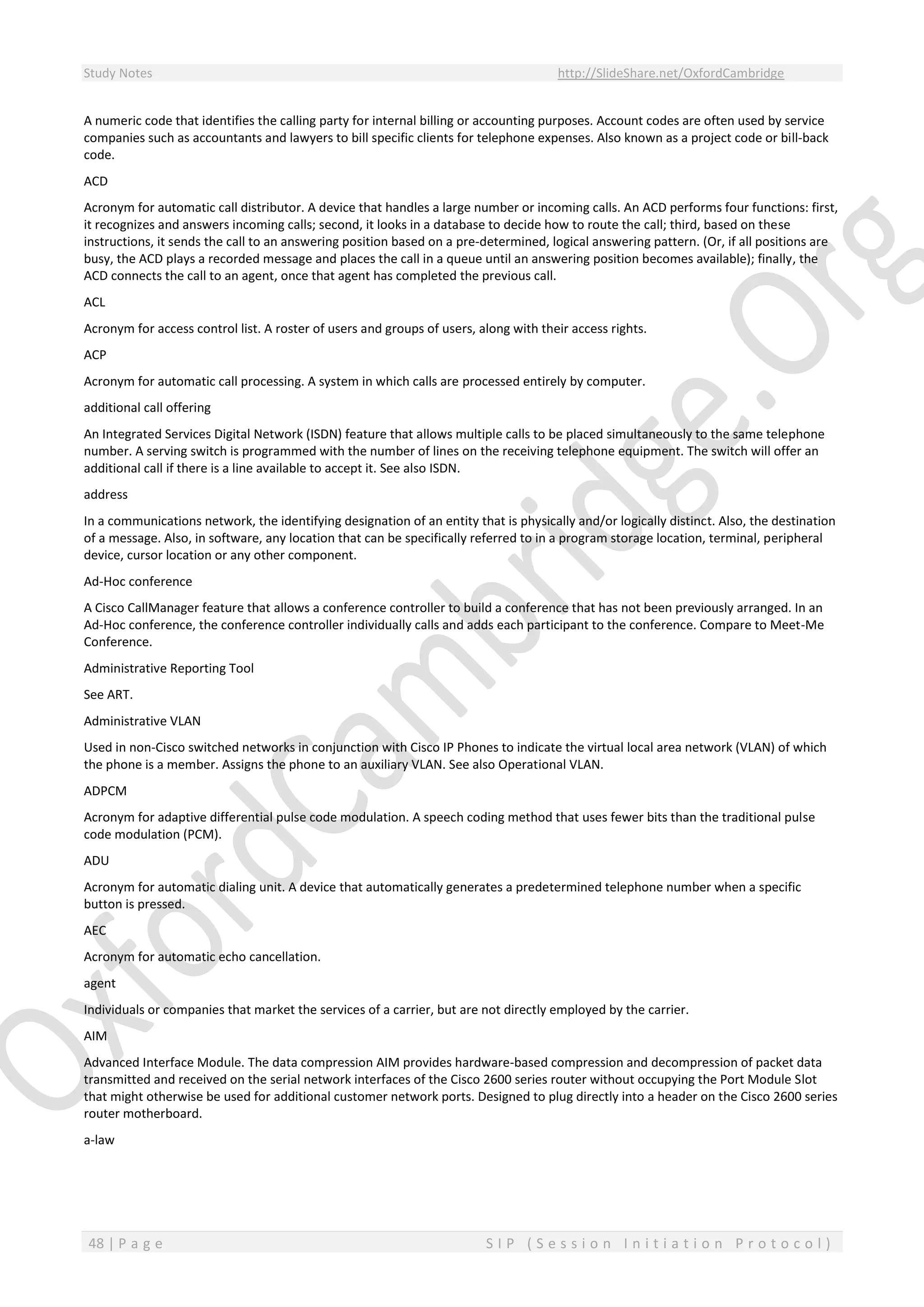 Study Notes http://SlideShare.net/OxfordCambridge
48 | P a g e S I P ( S e s s i o n I n i t i a t i o n P r o t o c o l )
A numeric code that identifies the calling party for internal billing or accounting purposes. Account codes are often used by service
companies such as accountants and lawyers to bill specific clients for telephone expenses. Also known as a project code or bill-back
code.
ACD
Acronym for automatic call distributor. A device that handles a large number or incoming calls. An ACD performs four functions: first,
it recognizes and answers incoming calls; second, it looks in a database to decide how to route the call; third, based on these
instructions, it sends the call to an answering position based on a pre-determined, logical answering pattern. (Or, if all positions are
busy, the ACD plays a recorded message and places the call in a queue until an answering position becomes available); finally, the
ACD connects the call to an agent, once that agent has completed the previous call.
ACL
Acronym for access control list. A roster of users and groups of users, along with their access rights.
ACP
Acronym for automatic call processing. A system in which calls are processed entirely by computer.
additional call offering
An Integrated Services Digital Network (ISDN) feature that allows multiple calls to be placed simultaneously to the same telephone
number. A serving switch is programmed with the number of lines on the receiving telephone equipment. The switch will offer an
additional call if there is a line available to accept it. See also ISDN.
address
In a communications network, the identifying designation of an entity that is physically and/or logically distinct. Also, the destination
of a message. Also, in software, any location that can be specifically referred to in a program storage location, terminal, peripheral
device, cursor location or any other component.
Ad-Hoc conference
A Cisco CallManager feature that allows a conference controller to build a conference that has not been previously arranged. In an
Ad-Hoc conference, the conference controller individually calls and adds each participant to the conference. Compare to Meet-Me
Conference.
Administrative Reporting Tool
See ART.
Administrative VLAN
Used in non-Cisco switched networks in conjunction with Cisco IP Phones to indicate the virtual local area network (VLAN) of which
the phone is a member. Assigns the phone to an auxiliary VLAN. See also Operational VLAN.
ADPCM
Acronym for adaptive differential pulse code modulation. A speech coding method that uses fewer bits than the traditional pulse
code modulation (PCM).
ADU
Acronym for automatic dialing unit. A device that automatically generates a predetermined telephone number when a specific
button is pressed.
AEC
Acronym for automatic echo cancellation.
agent
Individuals or companies that market the services of a carrier, but are not directly employed by the carrier.
AIM
Advanced Interface Module. The data compression AIM provides hardware-based compression and decompression of packet data
transmitted and received on the serial network interfaces of the Cisco 2600 series router without occupying the Port Module Slot
that might otherwise be used for additional customer network ports. Designed to plug directly into a header on the Cisco 2600 series
router motherboard.
a-law
 