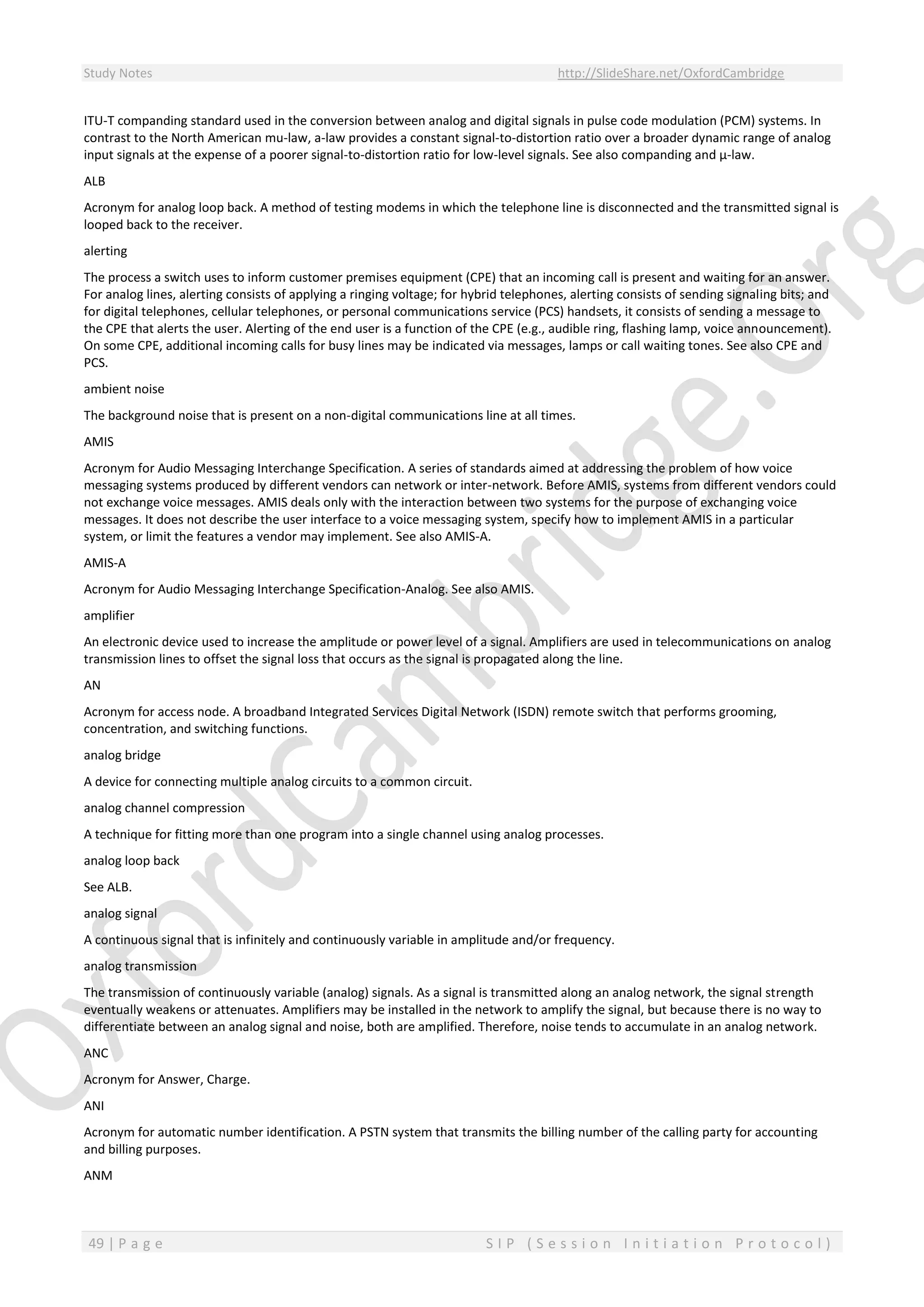 Study Notes http://SlideShare.net/OxfordCambridge
49 | P a g e S I P ( S e s s i o n I n i t i a t i o n P r o t o c o l )
ITU-T companding standard used in the conversion between analog and digital signals in pulse code modulation (PCM) systems. In
contrast to the North American mu-law, a-law provides a constant signal-to-distortion ratio over a broader dynamic range of analog
input signals at the expense of a poorer signal-to-distortion ratio for low-level signals. See also companding and µ-law.
ALB
Acronym for analog loop back. A method of testing modems in which the telephone line is disconnected and the transmitted signal is
looped back to the receiver.
alerting
The process a switch uses to inform customer premises equipment (CPE) that an incoming call is present and waiting for an answer.
For analog lines, alerting consists of applying a ringing voltage; for hybrid telephones, alerting consists of sending signaling bits; and
for digital telephones, cellular telephones, or personal communications service (PCS) handsets, it consists of sending a message to
the CPE that alerts the user. Alerting of the end user is a function of the CPE (e.g., audible ring, flashing lamp, voice announcement).
On some CPE, additional incoming calls for busy lines may be indicated via messages, lamps or call waiting tones. See also CPE and
PCS.
ambient noise
The background noise that is present on a non-digital communications line at all times.
AMIS
Acronym for Audio Messaging Interchange Specification. A series of standards aimed at addressing the problem of how voice
messaging systems produced by different vendors can network or inter-network. Before AMIS, systems from different vendors could
not exchange voice messages. AMIS deals only with the interaction between two systems for the purpose of exchanging voice
messages. It does not describe the user interface to a voice messaging system, specify how to implement AMIS in a particular
system, or limit the features a vendor may implement. See also AMIS-A.
AMIS-A
Acronym for Audio Messaging Interchange Specification-Analog. See also AMIS.
amplifier
An electronic device used to increase the amplitude or power level of a signal. Amplifiers are used in telecommunications on analog
transmission lines to offset the signal loss that occurs as the signal is propagated along the line.
AN
Acronym for access node. A broadband Integrated Services Digital Network (ISDN) remote switch that performs grooming,
concentration, and switching functions.
analog bridge
A device for connecting multiple analog circuits to a common circuit.
analog channel compression
A technique for fitting more than one program into a single channel using analog processes.
analog loop back
See ALB.
analog signal
A continuous signal that is infinitely and continuously variable in amplitude and/or frequency.
analog transmission
The transmission of continuously variable (analog) signals. As a signal is transmitted along an analog network, the signal strength
eventually weakens or attenuates. Amplifiers may be installed in the network to amplify the signal, but because there is no way to
differentiate between an analog signal and noise, both are amplified. Therefore, noise tends to accumulate in an analog network.
ANC
Acronym for Answer, Charge.
ANI
Acronym for automatic number identification. A PSTN system that transmits the billing number of the calling party for accounting
and billing purposes.
ANM
 