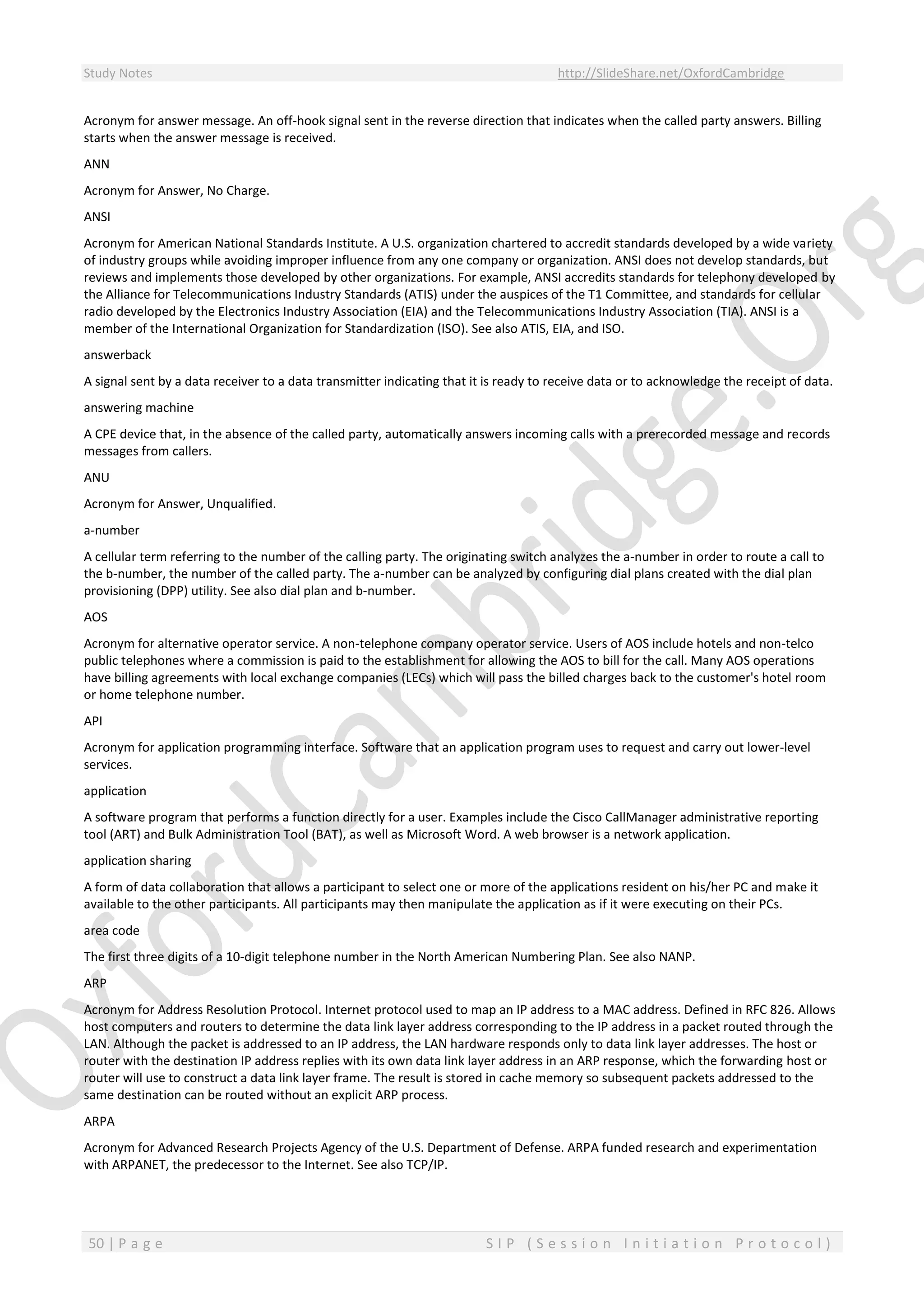 Study Notes http://SlideShare.net/OxfordCambridge
50 | P a g e S I P ( S e s s i o n I n i t i a t i o n P r o t o c o l )
Acronym for answer message. An off-hook signal sent in the reverse direction that indicates when the called party answers. Billing
starts when the answer message is received.
ANN
Acronym for Answer, No Charge.
ANSI
Acronym for American National Standards Institute. A U.S. organization chartered to accredit standards developed by a wide variety
of industry groups while avoiding improper influence from any one company or organization. ANSI does not develop standards, but
reviews and implements those developed by other organizations. For example, ANSI accredits standards for telephony developed by
the Alliance for Telecommunications Industry Standards (ATIS) under the auspices of the T1 Committee, and standards for cellular
radio developed by the Electronics Industry Association (EIA) and the Telecommunications Industry Association (TIA). ANSI is a
member of the International Organization for Standardization (ISO). See also ATIS, EIA, and ISO.
answerback
A signal sent by a data receiver to a data transmitter indicating that it is ready to receive data or to acknowledge the receipt of data.
answering machine
A CPE device that, in the absence of the called party, automatically answers incoming calls with a prerecorded message and records
messages from callers.
ANU
Acronym for Answer, Unqualified.
a-number
A cellular term referring to the number of the calling party. The originating switch analyzes the a-number in order to route a call to
the b-number, the number of the called party. The a-number can be analyzed by configuring dial plans created with the dial plan
provisioning (DPP) utility. See also dial plan and b-number.
AOS
Acronym for alternative operator service. A non-telephone company operator service. Users of AOS include hotels and non-telco
public telephones where a commission is paid to the establishment for allowing the AOS to bill for the call. Many AOS operations
have billing agreements with local exchange companies (LECs) which will pass the billed charges back to the customer's hotel room
or home telephone number.
API
Acronym for application programming interface. Software that an application program uses to request and carry out lower-level
services.
application
A software program that performs a function directly for a user. Examples include the Cisco CallManager administrative reporting
tool (ART) and Bulk Administration Tool (BAT), as well as Microsoft Word. A web browser is a network application.
application sharing
A form of data collaboration that allows a participant to select one or more of the applications resident on his/her PC and make it
available to the other participants. All participants may then manipulate the application as if it were executing on their PCs.
area code
The first three digits of a 10-digit telephone number in the North American Numbering Plan. See also NANP.
ARP
Acronym for Address Resolution Protocol. Internet protocol used to map an IP address to a MAC address. Defined in RFC 826. Allows
host computers and routers to determine the data link layer address corresponding to the IP address in a packet routed through the
LAN. Although the packet is addressed to an IP address, the LAN hardware responds only to data link layer addresses. The host or
router with the destination IP address replies with its own data link layer address in an ARP response, which the forwarding host or
router will use to construct a data link layer frame. The result is stored in cache memory so subsequent packets addressed to the
same destination can be routed without an explicit ARP process.
ARPA
Acronym for Advanced Research Projects Agency of the U.S. Department of Defense. ARPA funded research and experimentation
with ARPANET, the predecessor to the Internet. See also TCP/IP.
 